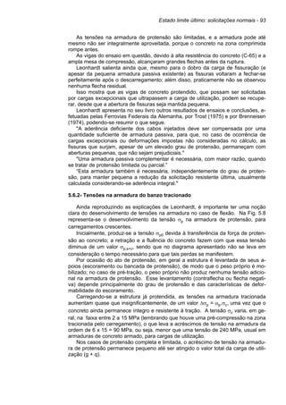 Estado limite último: solicitações normais - 93
As tensões na armadura de protensão são limitadas, e a armadura pode até
mesmo não ser integralmente aproveitada, porque o concreto na zona comprimida
rompe antes.
As vigas do ensaio em questão, devido à alta resistência do concreto (C-65) e a
ampla mesa de compressão, alcançaram grandes flechas antes da ruptura.
Leonhardt salienta ainda que, mesmo para o dobro da carga de fissuração (e
apesar da pequena armadura passiva existente) as fissuras voltaram a fechar-se
perfeitamente após o descarregamento; além disso, praticamente não se observou
nenhuma flecha residual.
Isso mostra que as vigas de concreto protendido, que possam ser solicitadas
por cargas excepcionais que ultrapassem a carga de utilização, podem se recupe-
rar, desde que a abertura de fissuras seja mantida pequena.
Leonhardt apresenta no seu livro outros resultados de ensaios e conclusões, e-
fetuadas pelas Ferrovias Federais da Alemanha, por Trost (1975) e por Brenneisen
(1974), podendo-se resumir o que segue.
"A aderência deficiente dos cabos injetados deve ser compensada por uma
quantidade suficiente de armadura passiva, para que, no caso de ocorrência de
cargas excepcionais ou deformações impostas não consideradas no cálculo, as
fissuras que surjam, apesar de um elevado grau de protensão, permaneçam com
aberturas pequenas, que não sejam prejudiciais."
"Uma armadura passiva complementar é necessária, com maior razão, quando
se tratar de protensão limitada ou parcial.”
“Esta armadura também é necessária, independentemente do grau de proten-
são, para manter pequena a redução da solicitação resistente última, usualmente
calculada considerando-se aderência integral."
5.6.2- Tensões na armadura do banzo tracionado
Ainda reproduzindo as explicações de Leonhardt, é importante ter uma noção
clara do desenvolvimento de tensões na armadura no caso de flexão. Na Fig. 5.8
representa-se o desenvolvimento da tensão σp na armadura de protensão, para
carregamentos crescentes.
Inicialmente, produz-se a tensão σp0 devida à transferência da força de proten-
são ao concreto; a retração e a fluência do concreto fazem com que essa tensão
diminua de um valor σp,s+c, sendo que no diagrama apresentado não se leva em
consideração o tempo necessário para que tais perdas se manifestem.
Por ocasião do ato de protensão, em geral a estrutura é levantada de seus a-
poios (escoramento ou bancada de protensão), de modo que o peso próprio é mo-
bilizado; no caso de pré-tração, o peso próprio não produz nenhuma tensão adicio-
nal na armadura de protensão. Esse levantamento (contraflecha ou flecha negati-
va) depende principalmente do grau de protensão e das características de defor-
mabilidade do escoramento.
Carregando-se a estrutura já protendida, as tensões na armadura tracionada
aumentam quase que insignificantemente, de um valor ∆σp = αp.σc, uma vez que o
concreto ainda permanece íntegro e resistente à tração. A tensão σc varia, em ge-
ral, na faixa entre 2 a 15 MPa (lembrando que houve uma pré-compressão na zona
tracionada pelo carregamento), o que leva a acréscimos de tensão na armadura da
ordem de 6 x 15 = 90 MPa, ou seja, menor que uma tensão de 240 MPa, usual em
armaduras de concreto armado, para cargas de utilização.
Nos casos de protensão completa e limitada, o acréscimo de tensão na armadu-
ra de protensão permanece pequeno até ser atingido o valor total da carga de utili-
zação (g + q).
 