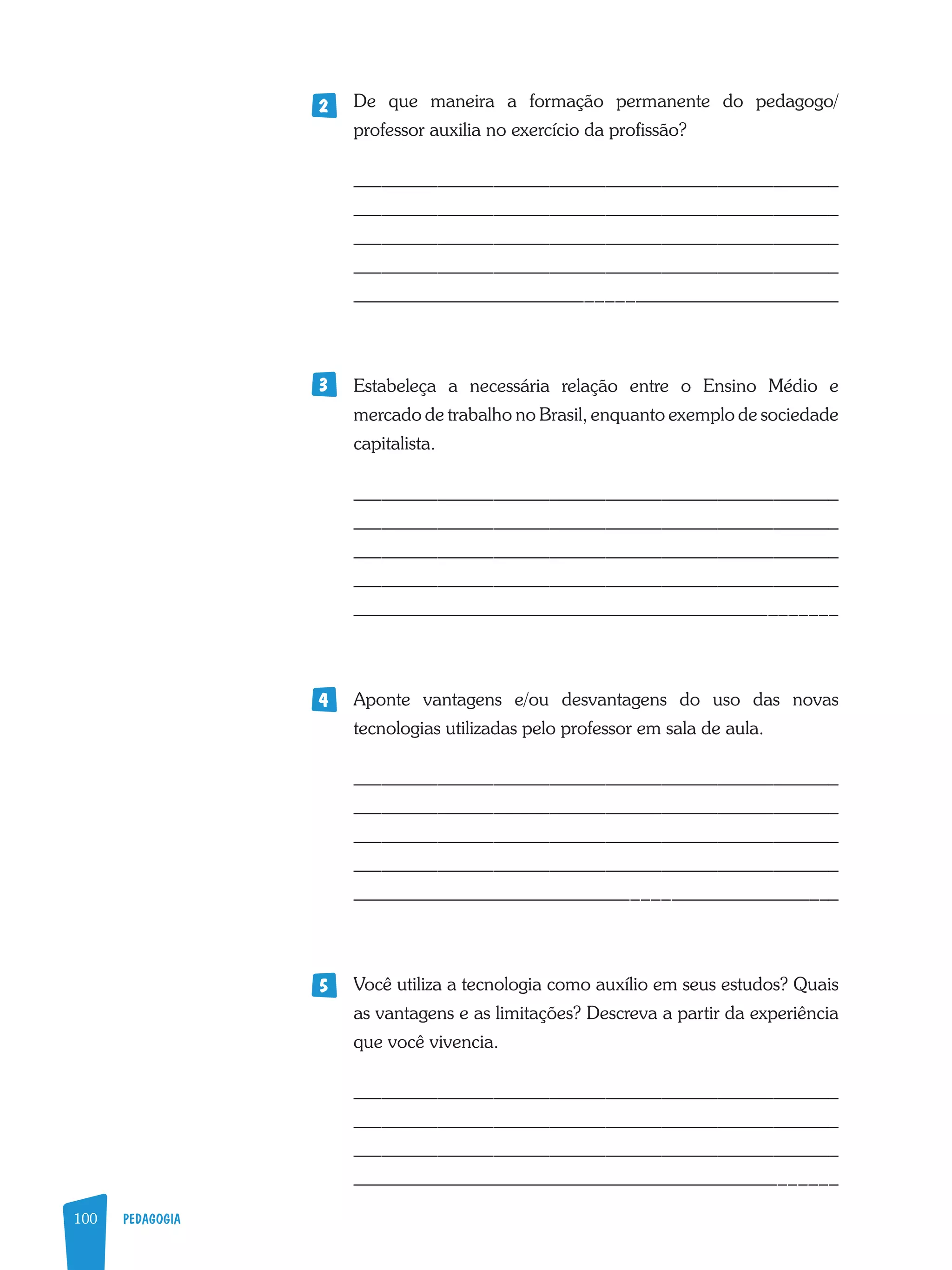 100 PEDAGOGIA
De que maneira a formação permanente do pedagogo/
professor auxilia no exercício da profissão?
____________________________________________________
____________________________________________________
____________________________________________________
____________________________________________________
____________________________________________________
Estabeleça a necessária relação entre o Ensino Médio e
mercado de trabalho no Brasil, enquanto exemplo de sociedade
capitalista.
____________________________________________________
____________________________________________________
____________________________________________________
____________________________________________________
____________________________________________________
Aponte vantagens e/ou desvantagens do uso das novas
tecnologias utilizadas pelo professor em sala de aula.
____________________________________________________
____________________________________________________
____________________________________________________
____________________________________________________
____________________________________________________
Você utiliza a tecnologia como auxílio em seus estudos? Quais
as vantagens e as limitações? Descreva a partir da experiência
que você vivencia.
____________________________________________________
____________________________________________________
____________________________________________________
____________________________________________________
2
3
4
5
 
