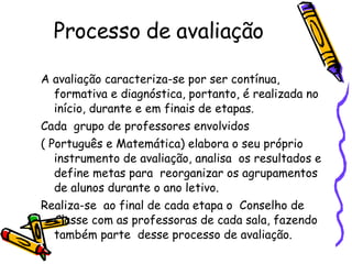 Processo de avaliação A avaliação caracteriza-se por ser contínua, formativa e diagnóstica, portanto, é realizada no início, durante e em finais de etapas. Cada  grupo de professores envolvidos  ( Português e Matemática) elabora o seu próprio instrumento de avaliação, analisa  os resultados e define metas para  reorganizar os agrupamentos de alunos durante o ano letivo. Realiza-se  ao final de cada etapa o  Conselho de Classe com as professoras de cada sala, fazendo também parte  desse processo de avaliação. 
