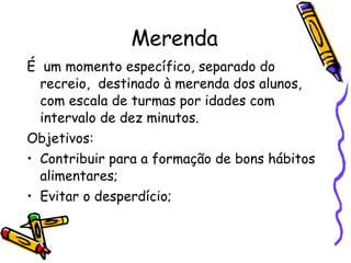 Merenda É  um momento específico, separado do recreio,  destinado à merenda dos alunos, com escala de turmas por idades com intervalo de dez minutos.  Objetivos: Contribuir para a formação de bons hábitos alimentares; Evitar o desperdício; 