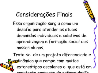 Considerações Finais Essa organização surgiu como um desafio para atender as atuais demandas individuais e coletivas de aprendizagem e formação social dos nossos alunos.  Trata-se  de um projeto diferenciado e dinâmico que rompe com muitos estereótipos escolares e  que está em constante processo de reformulação.  