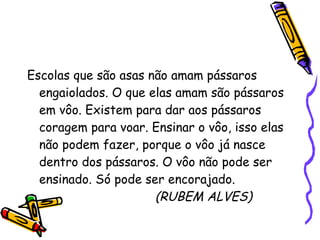 Escolas que são asas não amam pássaros engaiolados. O que elas amam são pássaros em vôo. Existem para dar aos pássaros coragem para voar. Ensinar o vôo, isso elas não podem fazer, porque o vôo já nasce dentro dos pássaros. O vôo não pode ser ensinado. Só pode ser encorajado. (RUBEM ALVES) 
