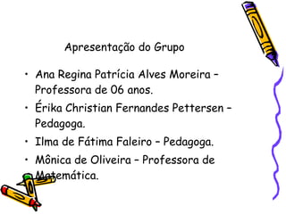 Ana Regina Patrícia Alves Moreira – Professora de 06 anos. Érika Christian Fernandes Pettersen – Pedagoga. Ilma de Fátima Faleiro – Pedagoga. Mônica de Oliveira – Professora de Matemática. Apresentação do Grupo 