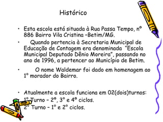 Histórico Esta escola está situada à Rua Passa Tempo, nº 886 Bairro Vila Cristina –Betim/MG. Quando pertencia à Secretaria Municipal de Educação de Contagem era denominada  “Escola Municipal Deputado Dênio Moreira”, passando no ano de 1996, a pertencer ao Município de Betim. O nome Waldemar foi dado em homenagem ao 1° morador do Bairro. Atualmente a escola funciona em 02(dois)turnos: 1° Turno – 2º, 3° e 4º ciclos. 2° Turno – 1° e 2° ciclos. 