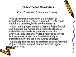   ORGANIZAÇÃO PEDAGÓGICA 1º e 2º anos do 1º ciclo ( 6 e 7 anos)   Visa assegurar o aprender e o brincar, as necessidades de afeto e cuidados,  a interação social e a construção de conhecimentos.  Cada turma possui uma professora Referência1 que fica por um tempo maior possibilitando o estabelecimento de segurança  e vínculos afetivos.  São desenvolvidos projetos coletivos, brincadeiras,  eventos e festividades que permitem a interação com outras crianças. Os alunos são atendidos também pela Referência 2 que trabalha com os conhecimentos lógico-matemáticos . 
