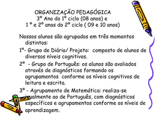 ORGANIZAÇÃO PEDAGÓGICA 3º Ano do 1º ciclo (08 anos) e  1 º e 2º anos do 2º ciclo ( 09 e 10 anos) Nossos alunos são agrupados em três momentos distintos: 1º- Grupo de Diário/ Projeto:  composto de alunos de diversos níveis cognitivos. 2º  - Grupo de Português: os alunos são avaliados através de diagnósticos formando os agrupamentos  conforme os níveis cognitivos de leitura e escrita.  3º - Agrupamento de Matemática: realiza-se igualmente ao de Português, com diagnósticos específicos e agrupamentos conforme os níveis de aprendizagem . 