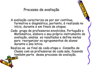 Processo de avaliação A avaliação caracteriza-se por ser contínua, formativa e diagnóstica, portanto, é realizada no início, durante e em finais de etapas. Cada  grupo de professores envolvidos, Português e Matemática, elabora o seu próprio instrumento de avaliação, analisa  os resultados e define metas para  reorganizar os agrupamentos de alunos durante o ano letivo. Realiza-se  ao final de cada etapa o  Conselho de Classe com as professoras de cada sala, fazendo também parte  desse processo de avaliação. 