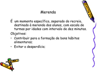 Merenda É  um momento específico, separado do recreio,  destinado à merenda dos alunos, com escala de turmas por idades com intervalo de dez minutos.  Objetivos: Contribuir para a formação de bons hábitos alimentares; Evitar o desperdício; 