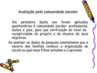 Em setembro deste ano foram aplicados questionários à comunidade escolar: professores, alunos e pais, para que verificação do nível de  receptividade do projeto e do alcance de seus objetivos.  Ao analisar os dados da pesquisa constatamos que a maioria das famílias conhece a organização da escola na qual seus filhos estudam e a aprovam.  Avaliação pela comunidade escolar 
