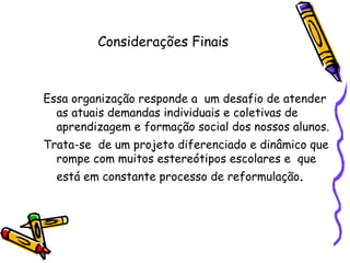 Considerações Finais Essa organização responde a  um desafio de atender as atuais demandas individuais e coletivas de aprendizagem e formação social dos nossos alunos.  Trata-se  de um projeto diferenciado e dinâmico que rompe com muitos estereótipos escolares e  que está em constante processo de reformulação .  