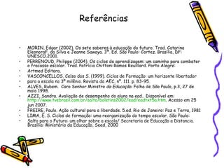 Referências  MORIN, Edgar (2002). Os sete saberes à educação do futuro .  Trad. Catarina EleonoraF. da Silva e Jeanne Sawaya. 3ª. Ed. São Paulo: Cortez. Brasília, DF: UNESCO.2001. PERRENOUD, Philippe (2004). Os ciclos de aprendizagem: um caminho para combater o fracasso escolar .  Trad. Patrícia Chittoni Ramos Reuillard. Porto Alegre: Artmed Editora. VASCONCELLOS, Celso dos S. (1999). Ciclos de Formação: um horizonte libertador para a escola no 3º milênio.   Revista da AEC, nº. 111. p. 83-95. ALVES, Rubem.  Caro Senhor Ministro  da Educação . Folha de São Paulo, p.3, 27 de maio 1998. AZZI, Sandra. Avaliação de desempenho do aluno na ead .  Disponível em:  http://www.tvebrasil.com.br/salto/boletins2002/ead/eadtxt5a.htm . Acesso em 25 jun 2007. FREIRE, Paulo. Ação cultural para a liberdade. 5.ed. Rio de Janeiro: Paz e Terra, 1981 LIMA, E. S. Ciclos de formação: uma reorganização do tempo escolar. São Paulo:  Salto para o Futuro: um olhar sobre a escola/ Secretaria de Educação a Distancia. Brasília: Ministério da Educação, Seed, 2000 