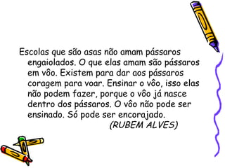 Escolas que são asas não amam pássaros engaiolados. O que elas amam são pássaros em vôo. Existem para dar aos pássaros coragem para voar. Ensinar o vôo, isso elas não podem fazer, porque o vôo já nasce dentro dos pássaros. O vôo não pode ser ensinado. Só pode ser encorajado. (RUBEM ALVES) 