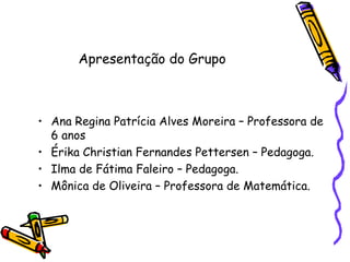 Ana Regina Patrícia Alves Moreira – Professora de 6 anos Érika Christian Fernandes Pettersen – Pedagoga. Ilma de Fátima Faleiro – Pedagoga. Mônica de Oliveira – Professora de Matemática. Apresentação do Grupo 