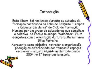 Introdução Este álbum  foi realizado durante os estudos de formação continuada na linha de Pesquisa “Tempos e Espaços Escolares” do Ciclo de Formação Humana por um grupo de educadores que compõem o coletivo  da Escola Municipal Waldemar D”Luz Gonçalves,com a orientação da tutora Maria Flávia Silva Ferreira. Apresenta como objetivo  retratar a organização pedagógica diferenciada dos tempos e espaços escolares - Projeto GEMA- implantado desde 2004 no 2º turno desta escola. 