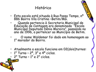 Histórico Esta escola está situada à Rua Passa Tempo, nº 886 Bairro Vila Cristina –Betim/MG. Quando pertencia à Secretaria Municipal de Educação de Contagem era denominada  “Escola Municipal Deputado Dênio Moreira”, passando no ano de 1996, a pertencer ao Município de Betim. O nome Waldemar foi dado em homenagem ao 1° morador do Bairro. Atualmente a escola funciona em 02(dois)turnos: 1° Turno – 2º, 3° e 4º ciclos. 2° Turno – 1° e 2° ciclos. 