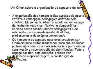 Um Olhar sobre a organização do espaço e do tempo A organização dos tempos e dos espaços da escola reflete a concepção pedagógica adotada pelo coletivo. Ela permite situar a escola em um espaço de trabalho mais rico, flexível e democrático, abrindo novas possibilidades pedagógicas e de interação, com o envolvimento de alunos, professores e da própria comunidade. Os tempos e os espaços escolares precisam ser flexíveis para evitar monotonia, para que os alunos possam aprender com mais interesse e por meio da construção e reconstrução de significados. Todo o espaço escolar, sem exceção, precisa ser destinado a aprendizagem, a construção de currículos. 