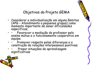 Objetivos do Projeto GEMA Considerar a individualização em alguns âmbitos (APG – Atendimento a pequenos grupos) como momento importante de sanar dificuldades específicas; • Favorecer a mediação do professor pelo ensino mútuo e o funcionamento cooperativo em equipe; • Promover respeito pelas diferenças e a construção de relações interpessoais positivas; •   Propor situações de aprendizagem significativas  