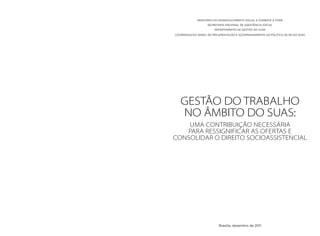 MINISTÉRIO DO DESENVOLVIMENTO SOCIAL E COMBATE À FOME 
SECRETARIA NACIONAL DE ASSISTÊNCIA SOCIAL 
DEPARTAMENTO DE GESTÃO DO SUAS 
COORDENAÇÃO-GERAL DE IMPLEMENTAÇÃO E ACOMPANHAMENTO DA POLÍTICA DE RH DO SUAS 
GESTÃO DO TRABALHO 
NO ÂMBITO DO SUAS: 
Uma contribuição necessária 
para ressignificar as ofertas e 
consolidar o direito socioassistencial 
Brasília, dezembro de 2011 
 