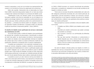 56 GESTÃO DO TRABALHO NO ÂMBITO DO SUAS: Uma contribuição 
GESTÃO DO TRABALHO NO ÂMBITO DO SUAS: Uma contribuição 57 
necessária para ressignificar as ofertas e consolidar o direito socioassistencial. 
necessária para ressignificar as ofertas e consolidar o direito socioassistencial. 
usuários e população, e como isto vai incidindo nas representações dos 
usuários e na consciência e formas de subjetivação dos profissionais. 
Sobre esta questão, interessantes são as observações de Úrsula 
Huws (2009), importante pesquisadora inglesa, em um texto que analisa 
o impacto das mudanças tecnológicas nos processos de trabalho social: 
“Trabalhadores sociais, por exemplo, podem ver-se preenchendo 
formulários padrões numa tela de computador em vez de redigi-los no 
papel ou de entregar relatórios mais nuançados e profissionalmente qua-lificados 
para seus clientes; professores podem ver-se administrando tes-tes 
padrões; (...) jornalistas de internet podem ser obrigados a escrever 
em apertados modelos pré-definidos; e arquitetos podem ser reduzidos 
à tarefa de recombinar componentes padrões”. (Huws, 2009:47). 
Os desafios do trabalho social: qualificação dos serviços e valorização 
dos trabalhadores do SUAS 
Em função deste quadro, a análise do trabalho e das possibilidades 
de reversão das condições de precarização e intensificação no âmbito 
do SUAS não podem ser desvinculadas da dinâmica macrossocietária, 
nem podem ser tratadas como responsabilidade individual do trabalha-dor, 
embora seja comum atribuir ao próprio profissional a tarefa de sua 
qualificação, ampliando a competição entre os próprios trabalhadores. 
A questão que se apresenta é: como responder à ampliação da de-manda 
por serviços, programas, projetos e benefícios socioassistenciais 
sem a existência de trabalhadores em número e qualificação exigidos para 
esta tarefa? Indagação que na política de assistência social se estende 
também para a rede privada de entidades vinculada ao SUAS, abarcando 
SUAS equipes profissionais, via de regra, em condições precárias de traba-lho, 
com vínculos laborais flexíveis, baixos salários e destituição de direitos. 
A assistência social é um setor intensivo de força de trabalho hu-mana, 
como observado anteriormente, o que representa um desafio para 
a criação de condições adequadas de trabalho e de gestão institucional. 
Considerando as definições da NOB-RH, as equipes de referência para 
os CRAS e CREAS envolvem um conjunto diversificado de profissões, 
atribuições e competências, instalando-se nova divisão sociotécnica do 
trabalho no âmbito do SUAS. 
Trata-se de um processo de grande complexidade, pois cada uma 
das categorias profissionais envolvidas tem uma história particular de 
organização e de luta corporativa e sindical, com acúmulos e reivindi-cações 
específicas no que tange às condições de exercício do trabalho, 
aos conhecimentos e saberes e aos parâmetros ético-políticos orienta-dores 
do trabalho profissional.9 
Nessa perspectiva, é preciso considerar a ótica do trabalho coleti-vo 
no SUAS: 
»» O trabalho nos CRAS e CREAS como trabalho social e combi-nado; 
»» Orientado por projetos profissionais que podem convergir, 
mas também se contrapor; 
»» Que incorpora o acúmulo e as contribuições de diferentes 
profissões; 
»» Mas que deve assimilar criticamente os conhecimentos e 
aportes daquelas que, como o Serviço Social, vem assumin-do 
protagonismo histórico na elaboração de conhecimentos 
teóricos, técnicos e políticos que subsidiam os avanços da as-sistência 
social no país. 
Isto põe em debate a direção política do trabalho no SUAS e a 
qualidade dos serviços socioassistenciais, na construção de processos 
interventivos que promovam protagonismo dos usuários, fortalecimen-to 
da prática democrática e da cultura de direitos. 
9 É importante considerar que várias profissões que atuam no SUAS, seja em serviços continuados ou 
não, ou em funções de gestão institucional, não são regulamentadas, não se referenciam a códigos de 
ética construídos e pactuados coletivamente, carecendo de estruturas oficiais de regulação e fiscaliza-ção 
do exercício profissional. Tal quadro compromete o reconhecimento das categorias profissionais de 
nível superior como integrantes do SUAS, particularmente para atender as especificidades dos serviços 
socioassistenciais de proteção social básica e especial, que envolvem relações diretas com as famílias 
e o compromisso com valores éticos, cujo desempenho técnico possa ser submetido à fiscalização 
coletiva dos órgãos de representação profissional. 
 