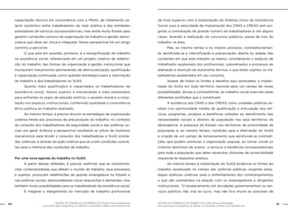 60 GESTÃO DO TRABALHO NO ÂMBITO DO SUAS: Uma contribuição 
GESTÃO DO TRABALHO NO ÂMBITO DO SUAS: Uma contribuição 61 
necessária para ressignificar as ofertas e consolidar o direito socioassistencial. 
necessária para ressignificar as ofertas e consolidar o direito socioassistencial. 
capacitação técnica em consonância com a PNAS, de tratamento sa-larial 
isonômico entre trabalhadores da rede pública e das entidades 
prestadores de serviços socioassistenciais, mas ainda muito fluidas para 
garantir condições comuns de organização do trabalho e gestão demo-crática 
que deve ser única e integrada. Nessa perspectiva há um longo 
caminho a percorrer. 
O que está em questão, portanto, é a ressignificação do trabalho 
na assistência social, referenciada em um projeto coletivo de redefini-ção 
do trabalho, das formas de organização e gestão institucional que 
incorporem mecanismos permanentes de democratização, qualificação 
e capacitação continuada, como questão estratégica para a valorização 
do trabalho e dos trabalhadores no SUAS. 
Quanto mais qualificados e capacitados os trabalhadores da 
assistência social, menos sujeitos a manipulação e mais preparados 
para enfrentar os jogos de pressão política, o assédio moral e a coop-tação 
nos espaços institucionais, conferindo qualidade e consistência 
ético-política ao trabalho realizado. 
Ao mesmo tempo, é preciso discutir as estratégias de organização 
coletiva frente aos processos de precarização do trabalho, no contexto 
do conjunto dos trabalhadores da seguridade social e das políticas so-ciais 
em geral. Embora a perspectiva neoliberal se utilize de inúmeros 
mecanismos para dividir o conjunto dos trabalhadores e SUAS entida-des 
coletivas, é através da ação coletiva que se criam condições concre-tas 
para a melhoria das condições de trabalho. 
Por uma nova agenda do trabalho no SUAS 
A partir dessas reflexões, é preciso reafirmar que as transforma-ções 
contemporâneas que afetam o mundo do trabalho, seus processos 
e sujeitos, provocam redefinições de grande envergadura no Estado e 
nas políticas sociais, desencadeando novas requisições e demandas, mas 
também novas possibilidades para os trabalhadores da assistência social. 
É inegável o alargamento do mercado de trabalho profissional 
de nível superior com a implantação do Sistema Único de Assistência 
Social, pois a velocidade de implantação dos CRAS e CREAS vem exi-gindo 
a contratação de grande número de trabalhadores e, em alguns 
casos, levando à realização de concursos públicos, pauta de luta do 
trabalho na área. 
Mas, ao mesmo tempo e no mesmo processo, contraditoriamen-te, 
aprofunda-se a intensificação e precarização, aberta ou velada, das 
condições em que este trabalho se realiza, considerando o estatuto de 
trabalhador assalariado dos profissionais, subordinados a processos de 
alienação e restrição da autonomia técnica, a que estão sujeitos os tra-balhadores 
assalariados em seu conjunto. 
Apesar de todos os limites e desafios aqui pontuados, a implan-tação 
do SUAS em todo território nacional abre um campo de novas 
possibilidades, tensas e contraditórias, ao trabalho social exercido pelas 
diferentes profissões que o constituem. 
A existência dos CRAS e dos CREAS como unidades públicas es-tatais 
cria oportunidade inédita de qualificação e articulação dos ser-viços, 
programas, projetos e benefícios voltados ao atendimento das 
necessidades sociais e direitos da população nos seus territórios de 
abrangência. A presença do Estado nos territórios de proximidade da 
população é, ao mesmo tempo, condição para a efetivação do SUAS 
e criação de um campo de tensionamento que aprofunda as contradi-ções 
que podem estimular a organização popular, ao tornar visível os 
critérios restritivos de acesso a serviços e benefícios socioassistenciais 
para toda a população que deles necessitar, distantes da universalidade 
requerida às respostas estatais. 
Ao mesmo tempo a implantação do SUAS evidencia os limites do 
trabalho assalariado no campo das políticas públicas, exigindo estra-tégias 
políticas coletivas para o enfrentamento dos constrangimentos 
a que são submetidos na relação com os empregadores e dirigentes 
institucionais. “O assalariamento em atividades governamentais ou ser-viços 
públicos não visa ao lucro, mas não fica imune ao processo de 
 