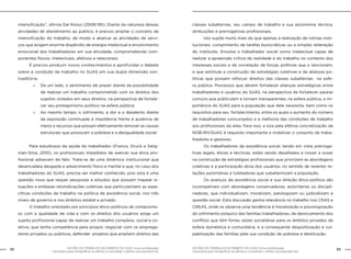 62 GESTÃO DO TRABALHO NO ÂMBITO DO SUAS: Uma contribuição 
GESTÃO DO TRABALHO NO ÂMBITO DO SUAS: Uma contribuição 63 
necessária para ressignificar as ofertas e consolidar o direito socioassistencial. 
necessária para ressignificar as ofertas e consolidar o direito socioassistencial. 
intensificação”, afirma Dal Rosso (2008:195). Diante da natureza dessas 
atividades de atendimento ao público, é preciso ampliar o conceito de 
intensificação do trabalho, de modo a abarcar as atividades de servi-ços 
que exigem enorme dispêndio de energia intelectual e envolvimento 
emocional dos trabalhadores em sua atividade, comprometendo com-ponentes 
físicos, intelectuais, afetivos e relacionais. 
É preciso produzir novos conhecimentos e aprofundar o debate 
sobre a condição de trabalho no SUAS em sua dupla dimensão con-traditória: 
»» De um lado, o sentimento de prazer diante da possibilidade 
de realizar um trabalho comprometido com os direitos dos 
sujeitos violados em seus direitos, na perspectiva de fortale-cer 
seu protagonismo político na esfera pública; 
»» Ao mesmo tempo, o sofrimento, a dor e o desalento diante 
da exposição continuada à impotência frente à ausência de 
meios e recursos que possam efetivamente remover as causas 
estruturais que provocam a pobreza e a desigualdade social. 
Para estudiosos da saúde do trabalhador (Franco, Druck e Selig-man- 
Silva, 2010), os profissionais impedidos de exercer sua ética pro-fissional 
adoecem de fato. Trata-se de uma dinâmica institucional que 
desencadeia desgaste e adoecimento físico e mental e que, no caso dos 
trabalhadores do SUAS, precisa ser melhor conhecido, pois esta é uma 
questão nova que requer pesquisas e estudos que possam mapear si-tuações 
e embasar reivindicações coletivas que particularizem as espe-cíficas 
condições de trabalho na política de assistência social, nos três 
níveis de governo e nos âmbitos estatal e privado. 
O trabalho orientado por princípios ético-políticos de compromis-so 
com a qualidade de vida e com os direitos dos usuários exige um 
sujeito profissional capaz de realizar um trabalho complexo, social e co-letivo, 
que tenha competência para propor, negociar com os emprega-dores 
privados ou públicos, defender projetos que ampliem direitos das 
classes subalternas, seu campo de trabalho e sua autonomia técnica, 
atribuições e prerrogativas profissionais. 
Isto supõe muito mais do que apenas a realização de rotinas insti-tucionais, 
cumprimento de tarefas burocráticas ou a simples reiteração 
do instituído. Envolve o trabalhador social como intelectual capaz de 
realizar a apreensão crítica da realidade e do trabalho no contexto dos 
interesses sociais e da correlação de forças políticas que o tencionam; 
e que estimule a construção de estratégias coletivas e de alianças po-líticas 
que possam reforçar direitos das classes subalternas na esfe-ra 
pública. Processos que devem fortalecer alianças estratégicas entre 
trabalhadores e usuários do SUAS, na perspectiva de fortalecer pautas 
comuns que publicizem e tornem transparentes, na esfera pública, a im-portância 
do SUAS para a população que dele necessita, bem como os 
requisitos para seu fortalecimento, entre os quais o aumento do número 
de trabalhadores concursados e a melhoria das condições de trabalho 
aos profissionais da área. Para isso, a luta pela efetiva concretização da 
NOB-RH/SUAS é requisito importante a mobilizar o conjunto de traba-lhadores 
e gestores. 
Os trabalhadores da assistência social, tendo em vista prerroga-tivas 
legais, éticas e técnicas, estão sendo desafiados a inovar e ousar 
na construção de estratégias profissionais que priorizem as abordagens 
coletivas e a participação ativa dos usuários, no sentido de reverter re-lações 
autoritárias e tuteladoras que subalternizam a população. 
Os avanços da assistência social e sua direção ético-política são 
incompatíveis com abordagens conservadoras, autoritárias ou discipli-nadoras, 
que individualizam, moralizam, patologizam ou judicializam a 
questão social. Esta discussão ganha relevância no trabalho nos CRAS e 
CREAS, onde se observa uma tendência à moralização e psicologização 
do sofrimento psíquico das famílias trabalhadoras, de deslocamento dos 
conflitos que têm fortes raízes societárias para os âmbitos privados da 
esfera doméstica e comunitária, e a consequente despolitização e cul-pabilização 
das famílias pela sua condição de pobreza e destituição. 
 