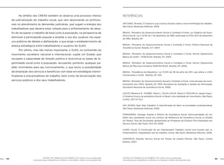 64 GESTÃO DO TRABALHO NO ÂMBITO DO SUAS: Uma contribuição 
GESTÃO DO TRABALHO NO ÂMBITO DO SUAS: Uma contribuição 65 
necessária para ressignificar as ofertas e consolidar o direito socioassistencial. 
necessária para ressignificar as ofertas e consolidar o direito socioassistencial. 
No âmbito dos CREAS também se observa uma processo intenso 
de judicialização do trabalho social, que vem absorvendo os profissio-nais 
no atendimento às demandas judiciárias, que sugam a energia dos 
trabalhadores que deveria estar voltada para o enfrentamento do desa-fio 
de recuperar o trabalho de base junto à população, na perspectiva de 
estimular a participação popular e ampliar a voz dos usuários nos espa-ços 
públicos de debate e deliberação, o que exige o estabelecimento de 
aliança estratégica entre trabalhadores e usuários do SUAS. 
Por último, mas não menos importante, o SUAS, na contramão do 
movimento societário nacional e internacional, supõe um Estado que 
recupere a capacidade de direção política e reconstrua as bases de le-gitimidade 
social junto à população, recusando, portanto, qualquer pa-drão 
minimalista para seu funcionamento, o que exclui a possibilidade 
de ampliação dos serviços e benefícios com base em estratégias intensi-ficadoras 
e precarizadoras do trabalho, bem como da terceirização dos 
serviços públicos e dos seus trabalhadores. 
Referências 
ANTUNES, Ricardo. O Caracol e sua Concha. Ensaios sobre a nova morfologia do trabalho. 
São Paulo, Boitempo Editorial, 2005. 
BRASIL. Ministério do Desenvolvimento Social e Combate a Fome. Lei Orgânica de Assis-tência 
Social. Lei n. 8.742 de 7 de dezembro de 1993, publicada no DOU de 8 de dezembro 
de 1993. Brasília, DF. 
BRASIL. Ministério do Desenvolvimento Social e Combate a Fome. Política Nacional de 
Assistência Social. Brasília, D.F, 2004. 
BRASIL. Ministério do Desenvolvimento Social e Combate a Fome. Norma Operacional 
Básica do SUAS – NOB/SUAS. Brasília, DF, 2005. 
BRASIL. Ministério do Desenvolvimento Social e Combate a Fome. Norma Operacional 
Básica de Recursos Humanos NOB-RH/SUAS. Brasília, DF, 2006. 
BRASIL. Presidência da República. Lei 12.345 de 06 de julho de 2011, que altera a LOAS 
introduzindo o SUAS. Brasília, DF, 2011. 
BRASIL. Ministério do Desenvolvimento Social e Combate a Fome. Linha de base do moni-toramento 
dos CRAS. Brasília, DF: MDS; Secretaria de Avaliação e Gestão da Informação, 
Secretaria Nacional de Assistência Social, 2008. 
COUTO, Berenice R., YAZBEK, Maria C., SILVA e SILVA, Maria O., RAICHELIS, raquel (orgs.). 
O Sistema Úniuco de assistência Social no Brasil: uma realidade em movimento. São Paulo, 
Cortez, 2011 (2ª Ed.) 
DAL ROSSO, Sadi. Mais Trabalho! A intensificação do labor na sociedade contemporânea. 
São Paulo, Boitempo Editorial, 2008. 
FERNANDES, Solange. Estado e Política de Assistência Social. Particularidades do tra-balho 
dos assistentes social nos Centros de Referencia de Assistência Social no Estado 
do Paraná. Tese de Doutorado apresentada ao Programa de Estduos Pós-Graduados em 
Serviço Social. São Paulo, PUC-SP, 2008. 
HUWS, Úrsula. A Construção de um Cibertariado? Trabalho virtual num mundo real. In: 
Infoproletários. Degradação real do trabalho virtual. São Paulo, Boitempo Editorial, 2009. 
IAMAM0TO, Marilda. Serviço Social em Tempo de Capital Fetiche. São Paulo, Cortez 
Editora, 2007. 
 
