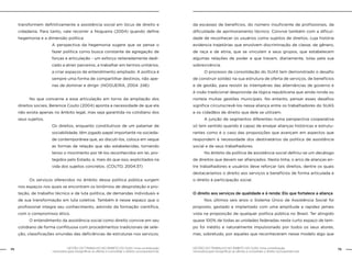 74 GESTÃO DO TRABALHO NO ÂMBITO DO SUAS: Uma contribuição 
GESTÃO DO TRABALHO NO ÂMBITO DO SUAS: Uma contribuição 75 
necessária para ressignificar as ofertas e consolidar o direito socioassistencial. 
necessária para ressignificar as ofertas e consolidar o direito socioassistencial. 
transformem definitivamente a assistência social em lócus de direito e 
cidadania. Para tanto, vale recorrer a Nogueira (2004) quando define 
hegemonia e a dimensão política: 
A perspectiva da hegemonia sugere que se pense o 
fazer política como busca constante de agregação de 
forças e articulação - um esforço reiteradamente dedi-cado 
a atrair parceiros, a trabalhar em termos unitários, 
a criar espaços de entendimento ampliado. A política é 
sempre uma forma de compartilhar destinos, não ape-nas 
de dominar e dirigir. (NOGUEIRA, 2004: 246) 
No que concerne a essa articulação em torno da ampliação dos 
direitos sociais, Berenice Couto (2004) aponta a necessidade de que ela 
não exista apenas no âmbito legal, mas seja garantida no cotidiano dos 
seus sujeitos. 
Os direitos, enquanto constitutivos de um patamar de 
sociabilidade, têm jogado papel importante na socieda-de 
contemporânea que, ao discuti-los, coloca em xeque 
as formas de relação que são estabelecidas, tornando 
tenso o movimento por tê-los reconhecidos em lei, pro-tegidos 
pelo Estado, e, mais do que isso, explicitados na 
vida dos sujeitos concretos. (COUTO, 2004:37) 
Os serviços oferecidos no âmbito dessa política pública surgem 
nos espaços nos quais se encontram os binômios de desproteção e pro-teção, 
de trabalho técnico e de luta política, de demandas individuais e 
de sua transformação em luta coletiva. Também é nesse espaço que o 
profissional integra seu conhecimento, advindo da formação científica, 
com o compromisso ético. 
O entendimento da assistência social como direito convive em seu 
cotidiano de forma conflituosa com procedimentos tradicionais de sele-ção, 
classificações oriundas das deficiências de estruturas nos serviços, 
da escassez de benefícios, do número insuficiente de profissionais, da 
dificuldade de aprimoramento técnico. Convive também com a dificul-dade 
de reconhecer os usuários como sujeitos de direitos, cuja história 
evidencia trajetórias que envolvem discriminação de classe, de gênero, 
de raça e de etnia, que se vinculam a seus grupos, que estabelecem 
algumas relações de poder e que travam, diariamente, lutas pela sua 
sobrevivência. 
O processo de consolidação do SUAS tem demonstrado o desafio 
de construir solidez na sua estrutura de oferta de serviços, de benefícios 
e de gestão, para resistir às intempéries das alternâncias de governo e 
à visão tradicional desprovida da lógica republicana que ainda ronda ou 
norteia muitas gestões municipais. No entanto, pensar esses desafios 
significa circunscrevê-los nessa aliança entre os trabalhadores do SUAS 
e os cidadãos de direito que dele se utilizam. 
A junção de segmentos diferentes numa perspectiva cooperativa 
só tem sentido quando é capaz de ensejar alianças históricas e estrutu-rantes 
como é o caso das proposições que avançam em aspectos que 
respondem à necessidade dos destinatários da política de assistência 
social e de seus trabalhadores. 
No âmbito da política de assistência social definiu-se um decálogo 
de direitos que devem ser afiançados. Nesta linha, o arco de alianças en-tre 
trabalhadores e usuários deve reforçar tais direitos, dentre os quais 
destacaríamos o direito aos serviços e benefícios de forma articulada e 
o direito à participação social. 
O direito aos serviços de qualidade e à renda: Elo que fortalece a aliança 
Nos últimos seis anos o Sistema Único de Assistência Social foi 
proposto, gestado e implantado com uma amplitude e rapidez jamais 
vista na proposição de qualquer política pública no Brasil. Ter atingido 
quase 100% de todas as unidades federadas neste curto espaço de tem-po 
foi inédito e naturalmente impulsionado por todos os seus atores, 
mas, sobretudo, por aqueles que reconheceram nesse modelo algo que 
 