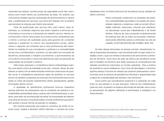 76 GESTÃO DO TRABALHO NO ÂMBITO DO SUAS: Uma contribuição 
GESTÃO DO TRABALHO NO ÂMBITO DO SUAS: Uma contribuição 77 
necessária para ressignificar as ofertas e consolidar o direito socioassistencial. 
necessária para ressignificar as ofertas e consolidar o direito socioassistencial. 
respondia aos direitos constitucionais de seguridade social não contri-butiva 
(com muito mérito aos profissionais da área). No entanto, seu 
crescimento também aponta necessidade de aprimoramentos e, dentre 
eles, a qualificação dos serviços, cujo tema tem relação com os direitos 
que estreitam as alianças que tratam este estudo. 
Falar da qualificação dos serviços tem, pelo menos, duas di-mensões: 
as condições objetivas que dizem respeito à estrutura ad-ministrativa 
e funcional e a dimensão do trabalho técnico. Mesmo re-conhecendo 
o mérito relacionado ao primeiro ponto, entendendo que 
o direito a serviços de qualidade passa pela garantia de condições 
objetivas e subjetivas no interior dos equipamentos sociais, desta-camos 
o segundo, por entender que os atos profissionais são impor-tantes 
na medida em que concebemos a pobreza e a vulnerabilidade 
social como multifacetada e, portanto, vai para além da concessão de 
benefícios, demandado o trabalho sociofamiliar, o aprimoramento da 
convivência comunitária, a busca de alternativas para recuperação de 
capacidades de proteção e direitos. 
Além disso, expressar a competência teórico-metodológica signi-fica 
uma leitura crítica da realidade social sem, contudo, deixar de esta-belecer 
os nexos com as determinações históricas e estruturais da ques-tão 
social. A competência profissional capaz de qualificar os serviços 
ancora-se também na destreza do manuseio do instrumental técnico em 
todos os níveis de atuação (atendimento direto, planejamento, gestão, 
articulação, dentre outras). 
A qualidade do atendimento profissional torna-se imperativo 
quando partimos do pressuposto que as condições de pobreza e vul-nerabilidade 
apresentadas pelos usuários são multidimensionais, e, por-tanto, 
para além da recomposição da renda, há necessidade de oferecer 
uma série de serviços consubstanciados na ação profissional que permi-tam 
acolher e buscar formas de atender os cidadãos. 
Em recente publicação que avalia os caminhos do SUAS, as au-toras 
Couto, Yazbek e Raichelis (2010) retomam o conceito de vulne-rabilidade 
posto na Política Nacional de Assistência Social, editada em 
2004 e afirmam: 
Nesta concepção, evidenciam-se condições de pobre-za 
e vulnerabilidade associadas a um quadro de neces-sidades 
objetivas e subjetivas, onde se somam dificul-dades 
materiais, relacionais, culturais que interferem 
na reprodução social dos trabalhadores e de SUAS 
famílias. Trata-se de uma concepção multidimensional 
de pobreza que não se reduz às provações materiais, 
alcançando diferentes planos e dimensões da vida do 
cidadão. (COUTO& RAICHELIS& YAZBEK, 2010: 40). 
Ao falar dessas dimensões, as autoras incluem, naturalmente, to-das 
as expressões da pobreza, cuja concretude está no lugar onde os ci-dadãos 
vivem, o que nos remete à importância de valorizarmos a dimen-são 
do território7 como lócus da ação da política de assistência social, 
pois é também no território que estão expostas as consequências das 
relações econômicas imprimidas no mundo capitalista. Para a política 
de assistência social estabelecer como foco da abordagem o território 
significa avanço inclusive em relação aos próprios pressupostos consti-tucionais, 
pois se avançou da perspectiva individual e segmentada para 
a lógica da vulnerabilidade das famílias e dos territórios. 
Outro ponto que consideramos essencial é a superação da cisão 
entre os que pensam e os que executam. Trata-se dos trabalhadores, 
cada vez mais, ocuparem os espaços de tomada de decisão, assim como 
se apropriarem de saberes referentes à planificação, à avaliação e ao 
financiamento. 
7 Para aprofundamento do tema vale recorrer a Milton Santos (1989) e Dirce Koga (2003) 
 