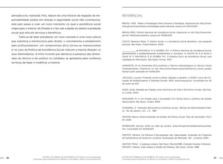86 GESTÃO DO TRABALHO NO ÂMBITO DO SUAS: Uma contribuição 
GESTÃO DO TRABALHO NO ÂMBITO DO SUAS: Uma contribuição 87 
necessária para ressignificar as ofertas e consolidar o direito socioassistencial. 
necessária para ressignificar as ofertas e consolidar o direito socioassistencial. 
pensada e/ou realizada. Pois, depois de uma história de negação da res-ponsabilidade 
estatal em relação à seguridade social não contributiva, 
este país passa a viver um novo momento no qual a assistência social 
migra para o interior do Estado e o faz sob a égide do direito à proteção 
social que articula serviços e benefícios. 
Trata-se de fazer prevalecer um novo conceito e uma nova cultura 
que substitua a meritocracia pelo direito, o voluntarismo e amadorismo 
pelo profissionalismo. Um compromisso ético tornou-se imprescindível 
e, no caso da Política de Assistência Social, indicam a mesma direção: os 
seus destinatários. A linha invisível que demarca a presença das dimen-sões 
do técnico e do político no cotidiano se apresenta pela confiança 
na força de fazer e modificar a história. 
Referências 
BRASIL/ MDS. Metas e Estratégias Plano Decenal e Decálogo. disponível em http://www. 
mds.gov.br/cnas/metas-e-estratégias-plano-decenal, acesso em 03/07/2011. 
BRASIL/MDS. Política Nacional de Assistência Social. disponível no site http://www.mds. 
gov.br/ SNAS/documentos, acesso em 19/08/2011. 
COUTO, Berenice Rojas. O Direito Social e a Assistência Social Brasileira: uma equação 
possível. São Paulo: Cortez Editora, 2004. 
____________& RAICHELIS, R. & YAZBEK, M.C. A Política Nacional de Assistência Social: 
apresentando e problematizando fundamentos e conceitos. In COUTO, B. R & SILVA e 
SILVA, M. O. RAICHELIS, R. & YAZBEK, M.C. O Sistema Único de Assistência Social: uma 
realidade em Movimento. São Paulo: Cortez, 2010 
IAMAMOTO, M. As Dimensões Ético-políticas e Teórico-metodológicas no Serviço Social 
Contemporâneo. Disponível no site http://www.fnepas.org.br/pdf/servico_social_saude/ 
texto2-2.pdf, acessado em 13/05/2011. 
JACCOUD, Luciana. Proteção social no Brasil: debates e desafios. in ENAP. Curso de For-mação 
de Multiplicadores e Gerentes Sociais. 2007. www.enap.gov.br. Consultado em 20 
de junho de 2011 
KOGA, Dirde. Medidas de Cidades: entre Territórios de Vida e Territórios Vividos. São Pau-lo: 
Cortez, 2003. 
NOGUEIRA, M. A. Um Estado para a Sociedade Civil: Temas éticos e políticos da Gestão 
democrática. São Paulo. Cortez, 2004 
O’DONNEL, G. Transição democrática e políticas sociais. Revista de Administração Públi-ca. 
Rio de Janeiro, v.21, n 4., 1987 
PASTOR, Márcia. Democratização da Gestão da Política Social. Tese de doutorado. PUC/ 
SP. 2006 
RODRIGUES, Samuel. SUAS na visão do usuário. www.mds.gov.br/saladeimprensa/bole-tins. 
Consultado em 25/09/2011. 
SANTOS. Adriana. Da Pobreza à Recuperação das Capacidades: Avaliação do Programa 
de transferência de renda em Londrina. Dissertação de Mestrado. UEL. Londrina, 2004 
SANTOS, Milton. A pobreza urbana. São Paulo: Record,1989. (Coleção Estudos Urbanos) 
SPOSATI, Aldaiza. Vida Urbana e Gestão da Pobreza. São Paulo, Cortez: 1988 
 