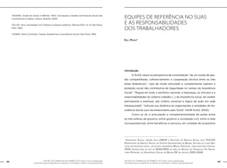 88 GESTÃO DO TRABALHO NO ÂMBITO DO SUAS: Uma contribuição 
GESTÃO DO TRABALHO NO ÂMBITO DO SUAS: Uma contribuição 89 
necessária para ressignificar as ofertas e consolidar o direito socioassistencial. 
necessária para ressignificar as ofertas e consolidar o direito socioassistencial. 
TAVARES, Gisele de Cássia in BRASIL. MDS. Concepção e Gestão da Proteção Social não 
Contributiva no Brasil. Unesco. Brasília, 2009 
TELLES, Vera. Sociedade Civil, Direitos e espaços públicos. Revista Pólis. N. 14. São Paulo. 
Pólis: 1994. 
YAZBEK, Maria Carmelita. Classes Subalternas e Assistência Social. São Paulo, 1993 
EQUIPES DE REFERÊNCIA NO SUAS 
E AS RESPONSABILIDADES 
DOS TRABALHADORES 
Egli Muniz* 
Introdução 
O SUAS nasce na perspectiva de consolidação “de um modo de ges-tão 
compartilhada, cofinanciamento e cooperação técnica entre os três 
entes federativos”, “que de modo articulado e complementar operam a 
proteção social não contributiva de Seguridade no campo da Assistência 
Social”. “Regula em todo o território nacional, a hierarquia, os vínculos e a 
responsabilidades do sistema cidadão (...) de Assistência social, de caráter 
permanente e eventual, sob critério universal e lógica de ação em rede 
hierarquizada”; “articula sua dinâmica às organizações e entidades de As-sistência 
Social com reconhecimento pelo SUAS” (NOB SUAS, 2005). 
Como se vê, a articulação e complementaridade de ações entre 
as três esferas de governo, entre governo e sociedade civil, entre a rede 
socioassistencial, entre benefícios e serviços, em unidade de propósitos 
* Assistente Social, mestre pela UNESP e Doutora em Serviço Social pela PUC/SP. 
Professora de Serviço Social do Centro Universitário de Bauru. Autora do livro Ser-viços 
de proteção social: um estudo comparado Brasil Portugal, publicado pela Cortez, 
2005. Consultora ad hoc da SNAS/MDS na área de Gestão do Trabalho. Foi Secre-tária 
Municipal de Assistência Social em Bauru/SP na gestão 2005-2008. 
 