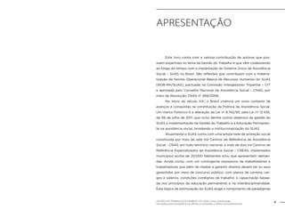 Apresentação 
Este livro conta com a valiosa contribuição de autoras que pos-suem 
expertises no tema da Gestão do Trabalho e que vêm colaborando 
ao longo do tempo com a implantação do Sistema Único de Assistência 
Social – SUAS no Brasil. São reflexões que contribuem com a materia-lização 
da Norma Operacional Básica de Recursos Humanos do SUAS 
(NOB-RH/SUAS), pactuada na Comissão Intergestores Tripartite – CIT 
e aprovada pelo Conselho Nacional de Assistência Social – CNAS, por 
meio da Resolução CNAS nº 269/2006. 
No início do século XXI, o Brasil vivencia um novo contexto de 
avanços e conquistas na constituição da Política da Assistência Social. 
Um marco histórico é a alteração da Lei nº 8.742/93, pela Lei nº 12.435, 
de 06 de julho de 2011, que inclui dentre outros objetivos da gestão do 
SUAS a implementação da Gestão do Trabalho e a Educação Permanen-te 
na assistência social, brindando a institucionalização do SUAS. 
Atualmente o SUAS conta com uma ampla rede de proteção social 
constituída por mais de sete mil Centros de Referência da Assistência 
Social – CRAS, em todo território nacional, e mais de dois mil Centros de 
Referência Especializados da Assistência Social – CREAS, implantados 
municípios acima de 20.000 habitantes e/ou que apresentam deman-das. 
Ainda conta, com um contingente expressivo de trabalhadores e 
trabalhadoras que além de mediar e garantir direitos devem ter os seus 
garantidos por meio de concurso público; com planos de carreira, car-gos 
e salários; condições condignas de trabalho; e capacitação basea-da 
nos princípios da educação permanente e na interdisciplinaridade. 
Esta lógica de estimulação do SUAS exige o rompimento de paradigmas 
GESTÃO DO TRABALHO NO ÂMBITO DO SUAS: Uma contribuição 9 
necessária para ressignificar as ofertas e consolidar o direito socioassistencial. 
 