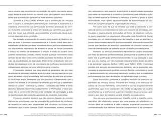 104 GESTÃO DO TRABALHO NO ÂMBITO DO SUAS: Uma contribuição 
GESTÃO DO TRABALHO NO ÂMBITO DO SUAS: Uma contribuição 105 
necessária para ressignificar as ofertas e consolidar o direito socioassistencial. 
necessária para ressignificar as ofertas e consolidar o direito socioassistencial. 
que o usuário seja reconhecido na condição de sujeito, que sente, pensa, 
julga, deseja e pode buscar, ou mesmo lutar, para garantir seus direitos, 
ainda que as condições pareçam as mais adversas possíveis. 
Schimith e Lima (2004) afirmam que a construção de vínculos 
com o usuário é condição fundamental para estimular a autonomia e a 
cidadania, promovendo sua participação durante a prestação do servi-ço. 
A escolha consciente e crítica em relação aos caminhos que percor-rerá, 
dos meios que utilizará para possibilitar a construção dessa auto-nomia, 
depende dessa condição. 
Na verdade, a concepção do usuário como sujeito de direitos e su-jeito 
de todo o processo socioassistencial é o ponto chave para que o 
trabalhador se decida com base nos valores éticos políticos estabelecidos 
nos documentos normativos da assistência social, de forma consciente 
e crítica, no sentido de estabelecer o vínculo. A visão do usuário como 
carente, necessitado, coitado, cliente, impede qualquer movimento nesse 
sentido. Se ele não é visto como cidadão, portador de direitos, de poten-ciais, 
de possibilidades, de dignidade, dificilmente o trabalhador terá con-dições 
de estabelecer com ele uma relação de confiança, absolutamente 
indispensável para que se torne referência para o mesmo. 
É necessário destacar que essa relação se estabelece não por meio 
de atitudes de bondade, caridade, ajuda ou tutela, mas por meio de um pro-cesso 
de análise crítica da realidade, das condições de vida face ao contex-to 
social mais amplo, lembrando que esse processo é desenvolvido com o 
usuário. Na verdade, é um processo de reflexão-ação em que o trabalhador 
oferece ao usuário – individual ou coletivo - condições para refletir e tomar 
decisões, tornando disponíveis conhecimentos e informações, e nesse pro-cesso 
vão se construindo e fortalecendo condições de participação e ação 
na transformação das condições geradoras das situações vivenciadas. 
É preciso ressaltar também que não estamos falando de vínculos 
afetivos ou emocionais, mas de uma relação profissional de confiança, 
de respeito ao outro, sem julgamentos, pré conceitos, pré juízos, pos-sibilitando 
que o outro coloque SUAS necessidades, anseios, ansieda-des, 
sentimentos, sem reservas, encontrando a receptividade necessária 
para saber-se respeitado e os espaços condizentes para reflexão e ação. 
Não se refere apenas a conhecer o indivíduo, a família o grupo e SUAS 
necessidades, mas é pleno de possibilidades de autonomização do usu-ário 
e de sua participação na organização do serviço. 
Por outro lado, há que se ressaltar que está se adotando o con-ceito 
de serviço socioassistencial como um conjunto de atividades con-tinuadas 
e organicamente articuladas em torno de objetivos comuns, 
as quais respondem às seguranças afiançadas pela Assistência Social, 
prestadas em um determinado local de trabalho e que se destinam a 
prover determinadas atenções profissionalizadas, afiançando aquisições 
sociais que resultam do exercício capacitador de vínculos sociais, por 
meio de metodologias de trabalho social e trabalho socioeducativo. 
Portanto, os serviços possibilitam aquisições ao usuário produzidas 
por meio de atenções profissionalizadas, pressupondo a existência de tra-balho 
real e qualificação profissional envolvidos na sua produção o que, 
por sua vez, implica, um “alto conteúdo relacional entre atores da oferta 
e da demanda”, segundo Zarifian (2001, apud MUNIZ, 2005). O principal 
produto dos serviços socioassistenciais, portanto, são as aquisições rela-cionadas 
às seguranças da acolhida, convívio familiar, comunitário e social 
e desenvolvimento de autonomia individual e política, que se materializa 
exclusivamente por meio de relações do trabalhador com o usuário. 
Essas aquisições, conforme o conceito, resultam do exercício ca-pacitador 
de vínculos sociais. Trocando em miúdos, é no exercício co-tidiano 
de vínculos familiares, comunitários e sociais progressivamente 
qualificados, que essas aquisições vão sendo asseguradas ao usuário, 
constituindo-se o profissional o grande mediador desse processo, ope-rando- 
o por meio de trabalho social e trabalho socioeducativo. 
Nos serviços socioassistenciais, trabalho social e trabalho socio-educativo 
são efetivados sempre por uma equipe de referência e o 
vínculo deve ser extensivo a toda a equipe, originando processos de 
contratualização que definem laços de compromissos e de correspon- 
 