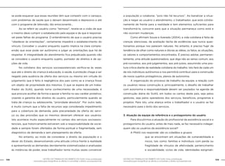 108 GESTÃO DO TRABALHO NO ÂMBITO DO SUAS: Uma contribuição 
GESTÃO DO TRABALHO NO ÂMBITO DO SUAS: Uma contribuição 109 
necessária para ressignificar as ofertas e consolidar o direito socioassistencial. 
necessária para ressignificar as ofertas e consolidar o direito socioassistencial. 
se pode esquecer que essas reuniões têm que competir com o cansaço, 
com problemas de saúde que o deixam desanimado e depressivo e até 
com o programa de televisão, tão emocionante... 
Ao se referir ao usuário como “teimoso”, revela-se a visão de que 
o mesmo deve cumprir o estabelecido pela equipe e de que é responsá-vel 
pelas falhas do programa. O entendimento de que o usuário precisa 
“obedecer às orientações”, certamente impedirá o estabelecimento do 
vínculo. Conceber o usuário enquanto sujeito implica na clara compre-ensão 
que esse pode ser autônomo e julgar as orientações que há de 
respeitar. A integralidade do atendimento fica prejudicada quando não 
se considera o usuário enquanto sujeito, portador de direitos e de op-ções 
de vida. 
No cotidiano dos serviços socioassistenciais verifica-se às vezes 
que até o direito da criança à educação, à saúde, à proteção chega a ser 
negado pela ausência da oferta dos serviços ou mesmo em virtude do 
julgamento que é feito à negligência dos pais como se a criança fosse 
um objeto de propriedade dos mesmos. O que se espera de um traba-lhador 
do SUAS, quando toma conhecimento de uma necessidade, é 
que procure acolher de forma a apoiar a família no seu caráter protetivo, 
visando a garantia dos direitos do usuário, particularmente quando se 
trata de criança ou adolescente, “prioridade absoluta”. Por outro lado, 
é muito comum que a falta de recursos seja considerada impedimento 
para a cobertura da demanda, pela precariedade da oferta do servi-ço 
ou das provisões que os mesmos deveriam oferecer aos usuários. 
Isto acontece muito especialmente no campo dos serviços socioassis-tenciais, 
que historicamente estiveram sob a responsabilidade da socie-dade 
e sempre foram ofertados de forma pontual e fragmentada, sem 
diagnóstico da demanda e sem planejamento da oferta. 
No entanto, ao invés de considerar o direito da população e o 
dever do Estado, desenvolvendo uma atitude crítica frente à realidade 
e apresentando as demandas devidamente sistematizadas e analisadas 
às instâncias de poder, esse trabalhador tenta muitas vezes convencer 
a população a colaborar, ”pois não há recursos”. Ao banalizar a situa-ção 
e negar ao usuário o atendimento, o trabalhador, que está cotidia-namente 
de frente para a realidade e tem elementos suficientes para 
transformá-la, concorre para que a situação permaneça como está e 
não ocorram mudanças. 
Como afirmam Souza e Azeredo (2004), a vida cotidiana é feita de 
crenças silenciosas, da aceitação tácita de evidências que nunca ques-tionamos 
porque nos parecem naturais. No entanto, é preciso fugir da 
tendência de olhar como naturais e óbvias as idéias, os fatos, as situações, 
os valores e comportamentos encontrados. É preciso adotar, permanen-temente, 
uma atitude questionadora, que diga não ao senso comum, aos 
pré-conceitos, aos pré-julgamentos, aos pré-juízos, assumindo uma pos-tura 
crítica diante da realidade cotidiana do trabalho. Isto fará de cada um 
de nós indivíduos autônomos e nos permitirá contribuir para a construção 
de novos sujeitos protagônicos, plenos de autonomia. 
A organização do processo de trabalho da equipe, a relação com 
os usuários nessa construção e, principalmente, o desafio de trabalhar 
com autonomia e responsabilidade devem ser pautados na agenda de 
construção diária do SUAS, em todos os cantos deste país, seja pelos 
gestores, seja pelos operadores dos serviços, benefícios, programas e 
projetos. Para isto, uma aliança entre o trabalhador e o usuário se faz 
necessário para o êxito dos serviços. 
3. Atuação da equipe de referência e o protagonismo do usuário 
Para discutirmos a atuação do profissional da assistência social e o 
protagonismo do usuário, antes de mais nada, se faz necessário indagar: 
quem são os usuários da assistência social? 
A PNAS nos responde: são os cidadãos e grupos 
que se encontram em situações de vulnerabilidade e 
riscos, tais como: famílias e indivíduos com perda ou 
fragilidade de vínculos de afetividade, pertencimento 
e sociabilidade; ciclos de vida; identidades estigmati- 
 