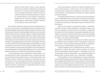110 GESTÃO DO TRABALHO NO ÂMBITO DO SUAS: Uma contribuição 
GESTÃO DO TRABALHO NO ÂMBITO DO SUAS: Uma contribuição 111 
necessária para ressignificar as ofertas e consolidar o direito socioassistencial. 
necessária para ressignificar as ofertas e consolidar o direito socioassistencial. 
zadas em termos étnico, cultural e sexual; desvanta-gem 
pessoal resultante de deficiências; exclusão pela 
pobreza e, ou, no acesso às demais políticas públicas; 
uso de substâncias psicoativas; diferentes formas de 
violência advinda do núcleo familiar, grupos e indivídu-os; 
inserção precária ou não inserção no mercado de 
trabalho formal e informal; estratégias e alternativas 
diferenciadas de sobrevivência que podem represen-tar 
risco pessoal e social. (PNAS, 2004) 
São, portanto, indivíduos e famílias que sofrem cotidianamente, no 
seu viver e conviver diário, as necessidades sociais que expressam condi-ção 
de desigualdade, relacionadas às determinações sócio-históricas que 
não decorrem, portanto, de responsabilidade individual, como nos lembra 
Silveira (2009). Vivenciam situações materiais e subjetivas relacionadas 
à pobreza e subalternidade, precário acesso aos serviços públicos, desi-gualdades 
nas relações intrafamiliares pelo uso do poder e arbitrariedade 
e que resultam nos conflitos afetivos, maus tratos, abuso sexual, que com-prometem 
a capacidade protetiva das famílias e reproduzem a opressão 
e violência intrínsecas à natureza das relações sociais presentes em nossa 
sociedade. Por isso mesmo, continua a autora (SILVEIRA, 2009), no pro-cesso 
de trabalho dos profissionais da Assistência Social não cabem aná-lises 
psicologizantes nem intervenções terapêuticas, mas a construção de 
sujeitos sociais ativos, no sentido do exercício pleno da cidadania. 
A maior parte deles, como complementa Campos (2009, p. 21), 
está politicamente invisível, identificados ainda na condição de assisti-dos 
das diferentes ações desenvolvidas no cenário dessa política. São 
milhões de famílias inseridas em programas de distribuição de renda, 
em projetos e serviços de proteção social básica e especial, destituídos 
de organização e representatividade política. Essa fragilidade, aliada à 
ausência de políticas mobilizadoras e de politização, reforçam mecanis-mos 
de opressão e subalternidade. 
Não se pode esquecer, ainda, que o modelo socioassistencial ins-crito 
no SUAS encontrou, e ainda convive, com um cenário fortemen-te 
marcado pelo assistencialismo clientelista e nisto reside um de seus 
maiores desafios, o estabelecimento de relações de trabalho pautadas 
na cultura de direitos. 
Ao ampliar significativamente o conceito de usuário da assistência 
social, a PNAS/2004 assume a perspectiva de estímulo ao desenvolvi-mento 
da autonomia dos indivíduos, famílias, coletividades e o respeito 
às SUAS formas próprias de organização coletiva e de intervenção so-cial 
e política. 
Busca-se assim superar, a concepção de “carente”, “necessitado”, 
“assistido” que leva a formas tuteladoras e autoritárias de operar a po-lítica 
e que sempre os tornaram ainda mais vulneráveis e incapazes de 
reconhecer SUAS formas próprias de associação, resgatando as possibi-lidades 
de estimular seu (auto) reconhecimento social como portadores 
de direitos e não apenas “receptáculos das benesses da caridade estatal 
ou privada”, como pontua Raichelis (1998). 
Quando o CNAS definiu como tema da VII Conferência Nacional 
de Assistência Social, realizada em 2009, “Participação e Controle So-cial 
no SUAS”, um dos principais eixos de discussão focou o protagonis-mo 
do usuário na implementação e controle social do Sistema. 
Quando estabeleceu que os representantes de usuários ou de or-ganizações 
de usuários são sujeitos coletivos expressos nas diversas 
formas de participação também destacou a necessidade de que nes-sa 
participação estivesse caracterizado o seu protagonismo direto en-quanto 
usuário na luta por direitos. (Art. 1º, Resolução no 24/2006) 
Campos (2009), no texto “O protagonismo do usuário da assistência 
social na implementação e controle social do SUAS”, elaborado para subsi-diar 
a realização das Conferências municipais, estaduais e nacional daquele 
ano, conceitua protagonismo como “o envolvimento das pessoas em ações 
coletivas por meio de entidades associativas formais ou não, com vistas a 
exercer influência nas decisões governamentais. Nesse mesmo texto cita 
 