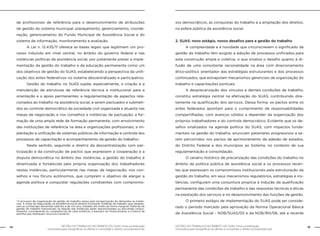 14 GESTÃO DO TRABALHO NO ÂMBITO DO SUAS: Uma contribuição 
GESTÃO DO TRABALHO NO ÂMBITO DO SUAS: Uma contribuição 15 
necessária para ressignificar as ofertas e consolidar o direito socioassistencial. 
necessária para ressignificar as ofertas e consolidar o direito socioassistencial. 
de profissionais de referência para o desenvolvimento de atribuições 
de gestão do sistema municipal, planejamento, gerenciamento, coorde-nação, 
gerenciamento do Fundo Municipal de Assistência Social e do 
sistema de informação, monitoramento e avaliação. 
A Lei n. 12.435/11 oferece as bases legais que legitimam um pro-cesso 
induzido em nível central, no âmbito do governo federal e nas 
instâncias políticas da assistência social, por justamente prever a imple-mentação 
da gestão do trabalho e da educação permanente como um 
dos objetivos de gestão do SUAS, estabelecendo a perspectiva da unifi-cação 
dos entes federativos no sistema descentralizado e participativo. 
Gestão do trabalho no SUAS supõe, especialmente, a criação e a 
manutenção de estruturas de referência técnica e institucional para a 
orientação e o apoio permanentes; a regulamentação de aspectos rela-cionados 
ao trabalho na assistência social, a serem pactuados e submeti-dos 
ao controle democrático da sociedade civil organizada e atuante nas 
mesas de negociação e nos conselhos e instâncias de pactuação; a for-mação 
de uma ampla rede de formação permanente, com envolvimento 
das instituições de referência na área e organizações profissionais; a im-plantação 
e unificação de sistemas públicos de informação e controle dos 
processos de capacitação e acompanhamento da gestão do trabalho.1 
Neste sentido, seguindo a diretriz da descentralização com par-ticipação 
e da construção de pactos que expressem a cooperação e a 
disputa democrática no âmbito das instâncias, a gestão do trabalho é 
dinamizada e fortalecida pela própria organização dos trabalhadores 
nestas instâncias, particularmente nas mesas de negociação, nos con-selhos 
e nos fóruns autônomos, que cumprem o objetivo de alargar a 
agenda política e conquistar regulações condizentes com compromis-sos 
democráticos, as conquistas do trabalho e a ampliação dos direitos, 
na esfera pública da assistência social. 
2. SUAS: novo estágio, novos desafios para a gestão do trabalho 
A complexidade e a novidade que circunscrevem o significado da 
gestão do trabalho têm exigido a adoção de processos unificados para 
esta construção ampla e coletiva, o que sinaliza o desafio quanto à di-fusão 
de uma consistente racionalidade na área com direcionamento 
ético-político orientador das estratégias estruturantes e dos processos 
continuados, que extrapolam mecanismos gerenciais de organização do 
trabalho e capacitações pontuais. 
A desprecarização dos vínculos e demais condições de trabalho, 
constitui estratégia central na efetivação do SUAS, contribuindo dire-tamente 
na qualificação dos serviços. Dessa forma, os pactos entre os 
entes federados apontam para o cumprimento de responsabilidades 
compartilhadas, com avanços sólidos a depender da organização dos 
próprios trabalhadores e do controle democrático. Evidente que os de-safios 
sinalizados na agenda política do SUAS, com impactos funda-mentais 
na gestão do trabalho, anunciam patamares progressivos a se-rem 
percorridos nos pactos de aprimoramento da adesão de estados, 
do Distrito Federal e dos municípios ao Sistema, no contexto de sua 
regulamentação e consolidação. 
O cenário histórico de precarização das condições do trabalho no 
âmbito da política pública de assistência social e os processos recen-tes 
que expressam os compromissos institucionais pela estruturação da 
gestão do trabalho, em seus mecanismos regulatórios, estratégias e ins-tâncias, 
configuram uma conjuntura propícia à indução da qualificação 
permanente das condições de trabalho e das respostas técnicas e éticas 
na prestação dos serviços e no desenvolvimento das funções de gestão. 
O primeiro estágio de implementação do SUAS pode ser conside-rado 
o período marcado pela aprovação da Norma Operacional Básica 
de Assistência Social - NOB/SUAS/05 e da NOB/RH/06, até a recente 
1 O processo de organização da gestão do trabalho passa pela reorganização de demandas às instân-cias. 
A mesa de negociação na assistência social deverá incorporar matérias de trabalho que ultrapas-sam 
as conhecidas demandas salariais e de vínculos, tratadas até então de forma marginal. Matérias de 
gestão do trabalho transversais na relação das instâncias serão reposicionadas ou discutidas conjun-tamente, 
considerando as competências de cada instância, a exemplo do financiamento e critérios de 
partilha que impliquem recursos humanos. 
 