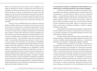 162 GESTÃO DO TRABALHO NO ÂMBITO DO SUAS: Uma contribuição 
GESTÃO DO TRABALHO NO ÂMBITO DO SUAS: Uma contribuição 163 
necessária para ressignificar as ofertas e consolidar o direito socioassistencial. 
necessária para ressignificar as ofertas e consolidar o direito socioassistencial. 
garantir uma política de recursos humanos, mas de assegurar a qua-lidade 
da prestação de serviços. A existência de mais de 500 mil tra-balhadores 
nas hostes da Assistência Social nos leva a reconhecer que 
estamos diante de um dilema: ou desenvolvemos uma política de capa-citação, 
com base nos princípios da educação permanente e da interdis-ciplinaridade 
para aprimorar as conquistas e expandi-las ainda mais, ou, 
perdemos a batalha pela busca do aprimoramento da gestão do SUAS 
e da qualidade dos serviços, pondo em risco toda essa construção com-partilhada. 
Focando o olhar na NOB/RH/SUAS, como mecanismo indutor da 
gestão do trabalho, pensamos que o desafio de colocá-la em movimento 
constitui hoje um compromisso a ser assumido pelos gestores nos três 
níveis de governo. Entretanto, a história está a nos afirmar que o caminho 
em busca do reconhecimento da categoria Trabalhadores do SUAS ainda 
está a merecer, que estes atores reforcem seu processo organizativo em 
todo território nacional. Este fortalecimento da organização deve voltar- 
-se para as condições efetivas de trabalho: exigir que os mecanismos de 
contratação utilizados – hoje, identificados como formas precárias de in-serção 
– sejam abolidos definitivamente, colocando na “ordem do dia” 
o concurso público como mecanismo justo de absorção do trabalhador 
brasileiro; demandar a implantação/implementação das Mesas de Nego-ciação 
nos três níveis de governo; e, instituir o Plano de Carreira, Cargos 
e Salários, permitindo maior dignidade para os trabalhadores. De fato, 
impõe-se a constituição de uma política de capacitação, com base no 
princípio da educação permanente, incluindo cursos de nivelamento, atu-alização, 
aperfeiçoamento, especialização e mestrado. E mais: precisa ser 
capacitação também direcionada para gestores, conselheiros, trabalha-dores 
da rede pública e privada, dirigentes das entidades de assistência 
social, de forma a se conceber uma educação político-ética que abranja a 
totalidade daqueles que estão desenvolvendo as múltiplas atividades no 
âmbito da gestão, dos serviços e benefícios socioassistenciais; um grande 
desafio para a gestão do trabalho no SUAS. 
6. Conhecimento necessário na viabilização da Política Pública de As-sistência 
Social: a educação permanente como princípio estratégico 
O avançar nos delineamentos específicos da Assistência Social 
na proteção social brasileira, consubstanciados na arquitetura do campo 
socioassistencial – a envolver direitos, objetivos, serviços e sistema de 
gestão – vem possibilitando configurar, com crescente nitidez e profun-didade, 
o trabalho necessário para viabilizar a Assistência Social como 
política pública de Estado. É um acúmulo teórico-político, urdido nas 
teias da “Saga da Assistência Social” que, ao final da primeira década 
e limiar da segunda dos anos 2000, atingiu um momento de consoli-dação, 
a circunscrever a exigência de legitimar e qualificar o trabalho 
constitutivo deste campo. 
Nesta perspectiva de qualificação do trabalho no âmbito da Polí-tica 
de Assistência Social, impõe-se o desafio histórico do conhecimen-to, 
colocando a formação como dimensão estratégica no interior da re-lação 
fundante “trabalho–educação”. 
No debate contemporâneo afirma-se, como um dos vértices cons-titutivos 
do campo socioassistencial, a relação trabalho/conhecimento. Nos 
circuitos da reflexão político-epistemológica discute-se o conhecimento 
necessário como imperativo na qualificação da gestão do trabalho. 
O debate nacional de 2010/2011, construído nos processos de 
reconhecimento dos trabalhadores do SUAS, permitiu refletir, de for-ma 
ampla e sistemática, essa dimensão do conhecimento necessário, 
revelando a centralidade desta questão em nossa agenda política (SIL-VEIRA, 
J. 2011). Neste processo de discussão crítica da formação para 
o exercício profissional qualificado no âmbito da Política de Assistên-cia 
Social, emergiram, com clareza, demandas e requisições a circuns-crever 
eixos de estudo que precisam ser trabalhados nos processos 
formativos das diferentes profissões com inserção no SUAS. Em ver-dade, 
foi esse um rico momento que fez aflorar debilidades e lacunas 
da formação no contexto universitário, oferecendo referenciais para 
que as categorias construíssem um olhar epistemológico sobre os seus 
 