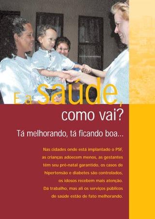 Ea   saúde,
       como vai?
Tá melhorando, tá ficando boa...
       Nas cidades onde está implantado o PSF,
       as crianças adoecem menos, as gestantes
       têm seu pré-natal garantido, os casos de
        hipertensão e diabetes são controlados,
               os idosos recebem mais atenção.
        Dá trabalho, mas ali os serviços públicos
            de saúde estão de fato melhorando.
 