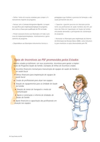 – Definir fontes de recursos estaduais para compor o fi-         pedagógicos que facilitem o processo de formação e edu-
     nanciamento tripartite do programa.                              cação permanente dos ACS.


     – Pactuar, com a Comissão Intergestores Bipartite, os requisi-   – Capacitar e garantir processo de educação perma-
     tos específicos para implantação/ampliação do programa,          nente aos profissionais de saúde membros das ESF, por
     bem como os fluxos para qualificação do PSF no Estado.           meio dos Pólos de Capacitação em Saúde da Família,
                                                                      articulando demandas e participando da coordenação
     – Prestar assessoria técnica aos Municípios em todo o pro-       de propostas.
     cesso de implantação/ampliação, monitoramento e geren-
     ciamento do programa.                                            – Assessorar os Municípios para implantação do Sistema
                                                                      de Informação da Atenção Básica (SIAB), como instrumen-
     – Disponibilizar aos Municípios instrumentos técnicos e          to para monitorar as ações desenvolvidas pelo PSF.




       Tipos de Incentivos ao PSF promovidos pelos Estados
       Muitos estados já definiram, em seus orçamentos, incentivos para apoiar a implan-
       tação do Programa Saúde da Família. Exemplos de linhas de incentivos criadas:
       2 Incentivo financeiro mensal para manutenção de equipes de saúde da família e
           de saúde bucal
        2 Bônus financeiro para implantação de equipes de
           saúde bucal
       2 Cessão de profissionais para atuar nas equipes
       2 Doação de equipamentos para as Unidade de Saúde
           da Família
         2 Doação de meios de transporte e meios de
            comunicação
         2 Apoio à construção e reforma de Unidades de
           Saúde da Família
      2 Apoio financeiro à capacitação dos profissionais em
        atuação nas equipes




98 Guia Prático do PSF
 