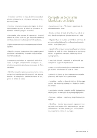 – Consolidar e analisar os dados de interesse estadual,
gerados pelo sistema de informação, e divulgar os re-
                                                                Compete às Secretarias
sultados obtidos.                                               Municipais de Saúde
– Controlar o cumprimento, pelos Municípios, da alimen-         – Executar e gerenciar o PSF visando à organização da
tação do banco de dados do sistema de informação, re-           Atenção Básica em saúde.
tornando as informações para os mesmos.
                                                                – Inserir a estratégia de Saúde da Família em sua rede de ser-
– Acompanhar todas as etapas da implantação e desenvol-         viços, visando à organização sistêmica da atenção à saúde.
vimento do PSF nos Municípios, por meio de indicadores de
estrutura, processo e resultados previamente pactuados.         – Organizar fluxo de usuários, garantindo as referências de
                                                                primeiro nível definidas na Norma Operacionail de Assis-
– Oferecer supervisão técnica e metodológica de forma           tência à Saúde (NOAS/2001).
oportuna.
                                                                – Garantir infra-estrutura necessária ao funcionamento das
– Identificar recursos técnicos e científicos para o processo   Unidades de Saúde da Família, dotando-as de recursos ma-
de controle e avaliação dos resultados das ações do PSF         teriais e equipamentos suficientes para o conjunto de
no âmbito do Estado.                                            ações propostas.


– Promover o intercâmbio de experiência entre os di-            – Selecionar, contratar e remunerar os profissionais que
versos Municípios, para disseminar tecnologias e co-            compõem as equipes multiprofissionais.
nhecimentos voltados à melhoria dos serviços da Aten-
ção Básica.                                                     – Assegurar o cumprimento de horário integral das equi-
                                                                pes atuantes nas Unidades de Saúde da Família.
– Identificar e viabilizar parcerias com organismos interna-
cionais, com organizações governamentais, não governa-          – Alimentar os bancos de dados nacionais com os dados
mentais e do setor privado, para fortalecimento do pro-         produzidos pelo sistema municipal de saúde.
grama no âmbito do Estado.
                                                                – Consolidar e analisar os dados de interesse do Município
                                                                gerados pelo sistema de informação e divulgar os resulta-
                                                                dos obtidos.


                                                                – Acompanhar e avaliar o trabalho das ESF, divulgando as
                                                                informações e os indicadores alcançados pela programa.


                                                                – Estimular e viabilizar a capacitação dos profissionais das
                                                                equipes.


                                                                – Identificar e viabilizar parcerias com organismos inter-
                                                                nacionais, com organizações governamentais, não go-
                                                                vernamentais e do setor privado, para fortalecimento
                                                                do programa no âmbito do Município.




                                                                                                              Guia Prático do PSF 99
 