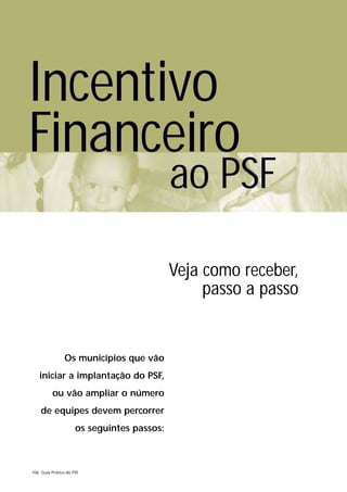 Incentivo
Financeiro
                                            ao PSF

                                            Veja como receber,
                                                 passo a passo


                Os municípios que vão
   iniciar a implantação do PSF,
          ou vão ampliar o número
    de equipes devem percorrer
                     os seguintes passos:



106 Guia Prático do PSF
 