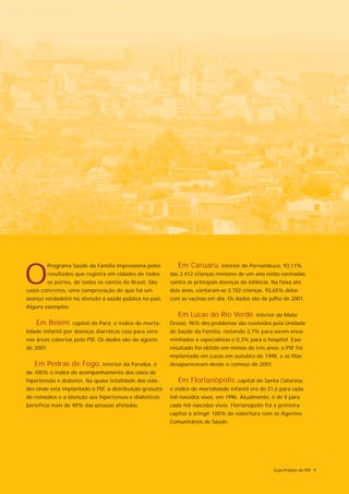 Em Caruaru, interior de Pernambuco, 93,11%

O
        Programa Saúde da Família impressiona pelos
        resultados que registra em cidades de todos       das 3.412 crianças menores de um ano estão vacinadas
        os portes, de todos os cantos do Brasil. São      contra as principais doenças da infância. Na faixa até
casos concretos, uma comprovação de que há um             dois anos, contaram-se 3.702 crianças, 93,65% delas
avanço verdadeiro na atenção à saúde pública no país.     com as vacinas em dia. Os dados são de julho de 2001.
Alguns exemplos:
                                                             Em Lucas do Rio Verde, interior de Mato
    Em Belém, capital do Pará, o índice de morta-         Grosso, 96% dos problemas são resolvidos pela Unidade
lidade infantil por doenças diarréicas caiu para zero     de Saúde da Família, restando 3,7% para serem enca-
nas áreas cobertas pelo PSF. Os dados são de agosto       minhados a especialistas e 0,3% para o hospital. Esse
de 2001.                                                  resultado foi obtido em menos de três anos: o PSF foi
                                                          implantado em Lucas em outubro de 1998, e as filas
   Em Pedras de Fogo, interior da Paraíba, é              desapareceram desde o começo de 2001.
de 100% o índice de acompanhamento dos casos de
hipertensão e diabetes. Na quase totalidade das cida-        Em Florianópolis, capital de Santa Catarina,
des onde está implantado o PSF, a distribuição gratuita   o índice de mortalidade infantil era de 21,6 para cada
de remédios e a atenção aos hipertensos e diabéticos      mil nascidos vivos, em 1996. Atualmente, é de 9 para
beneficia mais de 90% das pessoas afetadas.               cada mil nascidos vivos. Florianópolis foi a primeira
                                                          capital a atingir 100% de cobertura com os Agentes
                                                          Comunitários de Saúde.




                                                                                                    Guia Prático do PSF 9
 