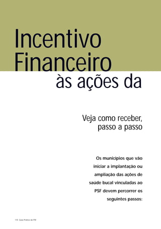 Incentivo
Financeiro
                          às ações da
                             Veja como receber,
                                  passo a passo


                                  Os municípios que vão
                                 iniciar a implantação ou
                                 ampliação das ações de
                               saúde bucal vinculadas ao
                                 PSF devem percorrer os
                                       seguintes passos:



110 Guia Prático do PSF
 