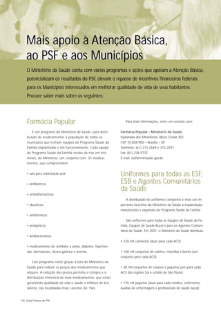 Mais apoio à Atenção Básica,
    ao PSF e aos Municípios
     O Ministério da Saúde conta com vários programas e ações que apóiam a Atenção Básica,
     potencializam os resultados do PSF, elevam o repasse de incentivos financeiros federais
     para os Municípios interessados em melhorar qualidade de vida de seus habitantes.
     Procure saber mais sobre os seguintes:




     Farmácia Popular                                             Para mais informações, entre em contato com:


         É um programa do Ministério da Saúde, para distri-    Farmácia Popular - Ministério da Saúde
     buição de medicamentos à população de todos os            Esplanada dos Ministérios, Bloco G/sala 352
     municípios que tenham equipes do Programa Saúde da        CEP 70.058.900 – Brasilia – DF
     Família implantadas e em funcionamento. Cada equipe       Telefones: (61) 315.2649 e 315.2047
     do Programa Saúde da Família recebe de três em três       Fax: (61) 226.9737
     meses, do Ministério, um conjunto com 31 medica-          E-mail: assfarm@saude.gov.br
     mentos, que compreendem:


     • sais para reidratação oral                              Uniformes para todas as ESF,
     • antibióticos                                            ESB e Agentes Comunitários
                                                               da Saúde
     • antiinflamatórios
                                                                  A distribuição de uniformes completos é mais um im-
     • diuréticos                                              portante incentivo do Ministério da Saúde à implantação,
                                                               manutenção e expansão do Programa Saúde da Família.
     • antitérmicos
                                                                  São uniformes para todas as Equipes de Saúde da Fa-
     • analgésicos                                             mília, Equipes de Saúde Bucal e para os Agentes Comuni-
                                                               tários de Saúde. Em 2001, o Ministério da Saúde distribuiu:
     • antibacterianos
                                                               • 320 mil camisetas (duas para cada ACS)
     • medicamentos de combate a asma, diabetes, hiperten-
     são, dermatoses, úlcera gástrica e anemia.                • 160 mil conjuntos de coletes, mochilas e bonés (um
                                                               conjunto para cada ACS)
         Este programa existe graças à luta do Ministério da
     Saúde para reduzir os preços dos medicamentos que         • 30 mil conjuntos de casacos e jaquetas (um para cada
     adquire. A redução dos preços permitiu a compra e a       ACS das regiões Sul e estado de São Paulo)
     distribuição trimestral de mais medicamentos, que estão
     garantindo qualidade de vida e saúde a milhões de bra-    • 176 mil jaquetas (duas para cada médico, enfermeiro,
     sileiros, nas localidades mais carentes do País.          auxiliar de enfermagem e profissionais de saúde bucal).


116 Guia Prático do PSF
 