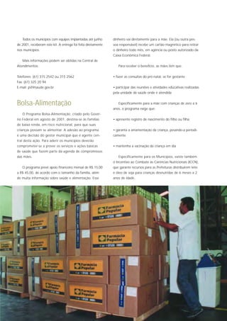 Todos os municípios com equipes implantadas até junho       dinheiro vai diretamente para a mãe. Ela (ou outra pes-
de 2001, receberam este kit. A entrega foi feita diretamente   soa responsável) recebe um cartão magnético para retirar
nos municípios.                                                o dinheiro todo mês, em agência ou posto autorizado da
                                                               Caixa Econômica Federal.
   Mais informações podem ser obtidas na Central de
Atendimentos:                                                     Para receber o benefício, as mães têm que:


Telefones: (61) 315 2542 ou 315 2562                           • fazer as consultas do pré-natal, se for gestante
Fax: (61) 325 20 94
E-mail: psf@saude.gov.br                                       • participar das reuniões e atividades educativas realizadas
                                                               pela unidade de saúde onde é atendida


Bolsa-Alimentação                                                 Especificamente para a mãe com crianças de zero a 6
                                                               anos, o programa exige que:
   O Programa Bolsa-Alimentação, criado pelo Gover-
no Federal em agosto de 2001, destina-se às famílias           • apresente registro de nascimento do filho ou filha
de baixa renda, em risco nutricional, para que suas
crianças possam se alimentar. A adesão ao programa             • garanta a amamentação da criança, pesando-a periodi-
é uma decisão do gestor municipal que é agente cen-            camente
tral desta ação. Para aderir os municípios deverão
comprometer-se a prover os serviços e ações básicas            • mantenha a vacinação da criança em dia
de saúde que fazem parte da agenda de compromissos
das mães.                                                         Especificamente para os Municípios, existe também
                                                               o Incentivo ao Combate às Carências Nutricionais (ICCN),
   O programa prevê apoio financeiro mensal de R$ 15,00        que garante recursos para as Prefeituras distribuírem leite
a R$ 45,00, de acordo com o tamanho da família, além           e óleo de soja para crianças desnutridas de 6 meses a 2
de muita informação sobre saúde e alimentação. Esse            anos de idade.
 
