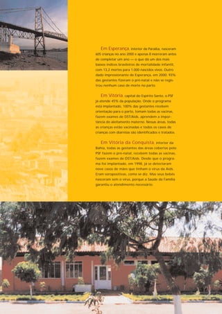 Em Esperança, interior da Paraíba, nasceram
605 crianças no ano 2000 e apenas 8 morreram antes
de completar um ano — o que dá um dos mais
baixos índices brasileiros de mortalidade infantil,
com 13,2 mortes para 1.000 nascidos vivos. Outro
dado impressionante de Esperança, em 2000: 93%
das gestantes fizeram o pré-natal e não se regis-
trou nenhum caso de morte no parto.


   Em Vitória, capital do Espírito Santo, o PSF
já atende 45% da população. Onde o programa
está implantado, 100% das gestantes recebem
orientação para o parto, tomam todas as vacinas,
fazem exames de DST/Aids, aprendem a impor-
tância do aleitamento materno. Nessas áreas, todas
as crianças estão vacinadas e todos os casos de
crianças com diarréias são identificados e tratados.


   Em Vitória da Conquista, interior da
Bahia, todas as gestantes das áreas cobertas pelo
PSF fazem o pré-natal, recebem todas as vacinas,
fazem exames de DST/Aids. Desde que o progra-
ma foi implantado, em 1998, já se detectaram
nove casos de mães que tinham o vírus da Aids.
Eram soropositivas, como se diz. Mas seus bebês
nasceram sem o vírus, porque a Saúde da Família
garantiu o atendimento necessário.
 