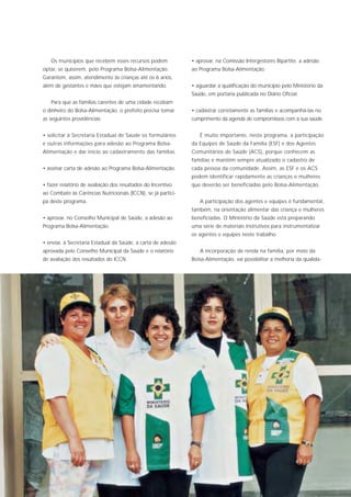 Os municípios que recebem esses recursos podem             • aprovar, na Comissão Intergestores Bipartite, a adesão
optar, se quiserem, pelo Programa Bolsa-Alimentação.          ao Programa Bolsa-Alimentação.
Garantem, assim, atendimento às crianças até os 6 anos,
além de gestantes e mães que estejam amamentando.             • aguardar a qualificação do município pelo Ministério da
                                                              Saúde, em portaria publicada no Diário Oficial.
   Para que as famílias carentes de uma cidade recebam
o dinheiro do Bolsa-Alimentação, o prefeito precisa tomar     • cadastrar corretamente as famílias e acompanhá-las no
as seguintes providências:                                    cumprimento da agenda de compromissos com a sua saúde.


• solicitar à Secretaria Estadual de Saúde os formulários        É muito importante, neste programa, a participação
e outras informações para adesão ao Programa Bolsa-           da Equipes de Saúde da Família (ESF) e dos Agentes
Alimentação e dar início ao cadastramento das famílias.       Comunitários de Saúde (ACS), porque conhecem as
                                                              famílias e mantêm sempre atualizado o cadastro de
• assinar carta de adesão ao Programa Bolsa-Alimentação.      cada pessoa da comunidade. Assim, as ESF e os ACS
                                                              podem identificar rapidamente as crianças e mulheres
• fazer relatório de avaliação dos resultados do Incentivo    que deverão ser beneficiadas pelo Bolsa-Alimentação.
ao Combate às Carências Nutricionais (ICCN), se já partici-
pa deste programa.                                               A participação dos agentes e equipes é fundamental,
                                                              também, na orientação alimentar das criança e mulheres
• aprovar, no Conselho Municipal de Saúde, a adesão ao        beneficiadas. O Ministério da Saúde está preparando
Programa Bolsa-Alimentação.                                   uma série de materiais instrutivos para instrumentalizar
                                                              os agentes e equipes neste trabalho.
• enviar, à Secretaria Estadual da Saúde, a carta de adesão
aprovada pelo Conselho Municipal da Saúde e o relatório          A incorporação de renda na família, por meio da
de avaliação dos resultados do ICCN.                          Bolsa-Alimentação, vai possibilitar a melhoria da qualida-
 