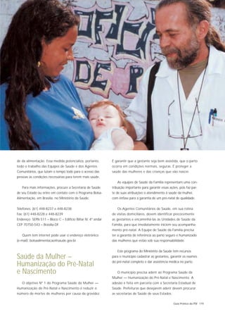 de da alimentação. Essa medida potencializa, portanto,        É garantir que a gestante seja bem assistida, que o parto
todo o trabalho das Equipes de Saúde e dos Agentes            ocorra em condições normais, seguras. É proteger a
Comunitários, que lutam o tempo todo para o acesso das        saúde das mulheres e das crianças que vão nascer.
pessoas às condições necessárias para terem mais saúde.
                                                                 As equipes de Saúde da Família representam uma con-
   Para mais informações, procure a Secretaria de Saúde       tribuição importante para garantir essas ações, pois faz par-
de seu Estado ou entre em contato com o Programa Bolsa-       te de suas atribuições o atendimento à saúde da mulher,
Alimentação, em Brasília, no Ministério da Saúde.             com ênfase para a garantia de um pré-natal de qualidade.


Telefones: (61) 448-8237 e 448-8238                              Os Agentes Comunitários de Saúde, em sua rotina
Fax: (61) 448-8228 e 448-8239                                 de visitas domiciliares, devem identificar precocemente
Endereço: SEPN 511 – Bloco C – Edifício Biltar IV, 4º andar   as gestantes e encaminhá-las às Unidades de Saúde da
CEP 70750-543 – Brasília-DF                                   Família, para que imediatamente iniciem seu acompanha-
                                                              mento pré-natal. A Equipe de Saúde da Família precisa
   Quem tem internet pode usar o endereço eletrônico          ter a garantia de referência ao parto seguro e humanizado
(e-mail): bolsaalimentacao@saude.gov.br                       das mulheres que estão sob sua responsabilidade.


                                                                 Este programa do Ministério da Saúde tem recursos
Saúde da Mulher –                                             para o município cadastrar as gestantes, garantir os exames
                                                              do pré-natal completo e dar assistência médica no parto.
Humanização do Pré-Natal
e Nascimento                                                     O município precisa aderir ao Programa Saúde da
                                                              Mulher — Humanização do Pré-Natal e Nascimento. A
   O objetivo Nº 1 do Programa Saúde da Mulher —              adesão é feita em parceria com a Secretaria Estadual de
Humanização do Pré-Natal e Nascimento é reduzir o             Saúde. Prefeituras que desejarem aderir devem procurar
número de mortes de mulheres por causa da gravidez.           as secretarias de Saúde de seus Estados.

                                                                                                          Guia Prático do PSF 119
 