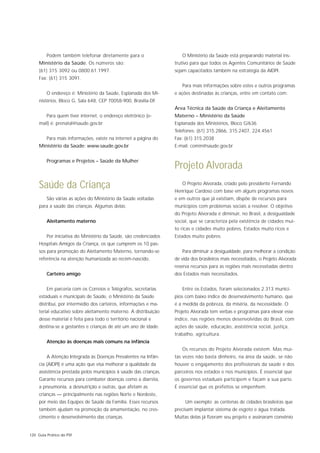 Podem também telefonar diretamente para o                    O Ministério da Saúde está preparando material ins-
     Ministério da Saúde. Os números são:                          trutivo para que todos os Agentes Comunitários de Saúde
     (61) 315 3092 ou 0800.61.1997.                                sejam capacitados também na estratégia da AIDPI.
     Fax: (61) 315 3091.
                                                                      Para mais informações sobre estes e outros programas
         O endereço é: Ministério da Saúde, Esplanada dos Mi-      e ações destinadas às crianças, entre em contato com:
     nistérios, Bloco G, Sala 648, CEP 70058-900, Brasília-DF.
                                                                   Área Técnica da Saúde da Criança e Aleitamento
         Para quem tiver internet, o endereço eletrônico (e-       Materno – Ministério da Saúde
     mail) é: prenatal@saude.gov.br                                Esplanada dos Ministérios, Bloco G/636
                                                                   Telefones: (61) 315.2866, 315.2407, 224.4561
         Para mais informações, existe na internet a página do     Fax: (61) 315.2038
     Ministério da Saúde: www.saude.gov.br                         E-mail: comin@saude.gov.br


         Programas e Projetos – Saúde da Mulher
                                                                   Projeto Alvorada
     Saúde da Criança                                                 O Projeto Alvorada, criado pelo presidente Fernando
                                                                   Henrique Cardoso com base em alguns programas novos
         São várias as ações do Ministério da Saúde voltadas       e em outros que já existiam, dispõe de recursos para
     para a saúde das crianças. Algumas delas:                     municípios com problemas sociais a resolver. O objetivo
                                                                   do Projeto Alvorada é diminuir, no Brasil, a desigualdade
         Aleitamento materno                                       social, que se caracteriza pela existência de cidades mui-
                                                                   to ricas e cidades muito pobres, Estados muito ricos e
         Por iniciativa do Ministério da Saúde, são credenciados   Estados muito pobres.
     Hospitais Amigos da Criança, os que cumprem os 10 pas-
     sos para promoção do Aleitamento Materno, tornando-se            Para diminuir a desigualdade, para melhorar a condição
     referência na atenção humanizada ao recém-nascido.            de vida dos brasileiros mais necessitados, o Projeto Alvorada
                                                                   reserva recursos para as regiões mais necessitadas dentro
         Carteiro amigo                                            dos Estados mais necessitados.


         Em parceria com os Correios e Telégrafos, secretarias        Entre os Estados, foram selecionados 2.313 municí-
     estaduais e municipais de Saúde, o Ministério da Saúde        pios com baixo índice de desenvolvimento humano, que
     distribui, por intermédio dos carteiros, informações e ma-    é a medida da pobreza, da miséria, da necessidade. O
     terial educativo sobre aleitamento materno. A distribuição    Projeto Alvorada tem verbas e programas para elevar esse
     desse material é feita para todo o território nacional e      índice, nas regiões menos desenvolvidas do Brasil, com
     destina-se a gestantes e crianças de até um ano de idade.     ações de saúde, educação, assistência social, justiça,
                                                                   trabalho, agricultura.
         Atenção às doenças mais comuns na infância
                                                                      Os recursos do Projeto Alvorada existem. Mas mui-
         A Atenção Integrada às Doenças Prevalentes na Infân-      tas vezes não basta dinheiro, na área da saúde, se não
     cia (AIDPI) é uma ação que visa melhorar a qualidade da       houver o engajamento dos profissionais da saúde e dos
     assistência prestada pelos municípios à saúde das crianças.   parceiros nos estados e nos municípios. É essencial que
     Garante recursos para combater doenças como a diarréia,       os governos estaduais participem e façam a sua parte.
     a pneumonia, a desnutrição e outras, que afetam as            É essencial que os prefeitos se empenhem.
     crianças — principalmente nas regiões Norte e Nordeste,
     por meio das Equipes de Saúde da Família. Esses recursos           Um exemplo: as centenas de cidades brasileiras que
     também ajudam na promoção da amamentação, no cres-            precisam implantar sistema de esgoto e água tratada.
     cimento e desenvolvimento das crianças.                       Muitas delas já fizeram seu projeto e assinaram convênio


120 Guia Prático do PSF
 