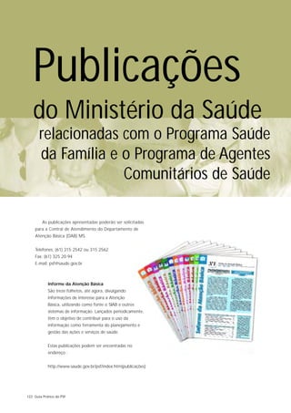 Publicações
   do Ministério da Saúde
       relacionadas com o Programa Saúde
       da Família e o Programa de Agentes
                    Comunitários de Saúde

         As publicações apresentadas poderão ser solicitadas
    para a Central de Atendimento do Departamento de
    Atenção Básica (DAB) MS.


    Telefones: (61) 315 2542 ou 315 2562
    Fax: (61) 325 20 94
    E-mail: psf@saude.gov.br



            Informe da Atenção Básica
            São treze folhetos, até agora, divulgando
            informações de interesse para a Atenção
            Básica, utilizando como fonte o SIAB e outros
            sistemas de informação. Lançados periodicamente,
            têm o objetivo de contribuir para o uso da
            informação como ferramenta do planejamento e
            gestão das ações e serviços de saúde.


            Estas publicações podem ser encontradas no
            endereço :


            http://www.saude.gov.br/psf/index.htm(publicações)




122 Guia Prático do PSF
 