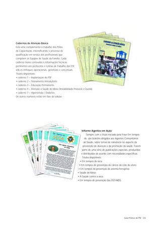 Cadernos de Atenção Básica
Esta série complementa o trabalho dos Pólos
de Capacitação, intensificando o processo de
qualificação em serviço dos profissionais que
compõem as Equipes de Saúde da Família. Cada
caderno reúne conteúdos e informações técnicas
pertinentes aos protocolos e rotinas de trabalho das ESF,
sob os enfoques operacionais, gerenciais e conceituais.
Títulos disponíveis:
• caderno 1 – Implantação do PSF
• caderno 2 – Treinamento Introdutório
• caderno 3 – Educação Permanente
• caderno 4 – Atenção à Saúde do Idoso (Instabilidade Postural e Queda)
• caderno 7 – Hipertensão / Diabetes
Os outros números estão em fase de edição.




                                                               Informe Agentes em Ação
                                                                   Sempre com o título iniciado pela frase Em tempos
                                                                 de, são boletins dirigidos aos Agentes Comunitários
                                                                 de Saúde, sobre temas de relevância no aspecto da
                                                                prevenção de doenças e da promoção da saúde. Fazem
                                                               parte de uma série de publicações especiais, produzidas
                                                               e distribuídas de acordo com necessidades específicas.
                                                               Títulos disponíveis:
                                                             • Em tempos de seca
                                                             • Em tempos de prevenção de câncer de colo de útero
                                                            • Em tempos de prevenção de anemia ferropriva
                                                            • Saúde do Idoso
                                                            • A Saúde contra a seca
                                                            • Em tempos de prevenção das DST/AIDS




                                                                                                       Guia Prático do PSF 123
 